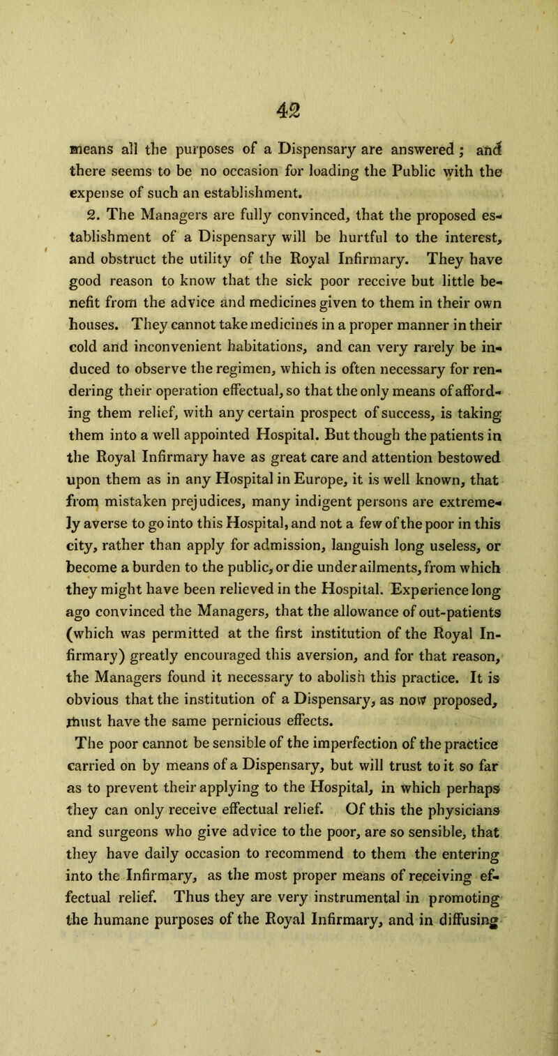 means all tlie purposes of a Dispensary are answered ; and there seems to be no occasion for loading the Public with the expense of such an establishment. 2. The Managers are fully convinced, that the proposed es- tablishment of a Dispensary will be hurtful to the interest, and obstruct the utility of the Royal Infirmary. They have good reason to know that the sick poor receive but little be- nefit from the advice and medicines given to them in their own houses. They cannot take medicines in a proper manner in their cold and inconvenient habitations, and can very rarely be in- duced to observe the regimen, which is often necessary for ren- dering their operation effectual, so that the only means of afford- ing them relief, with any certain prospect of success, is taking them into a well appointed Hospital. But though the patients in the Royal Infirmary have as great care and attention bestowed upon them as in any Hospital in Europe, it is well known, that from mistaken prejudices, many indigent persons are extreme- ly averse to go into this Hospital, and not a few of the poor in this city, rather than apply for admission, languish long useless, or become a burden to the public, or die under ailments, from which they might have been relieved in the Hospital. Experience long ago convinced the Managers, that the allowance of out-patients (which was permitted at the first institution of the Royal In- firmary) greatly encouraged this aversion, and for that reason, the Managers found it necessary to abolish this practice. It is obvious that the institution of a Dispensary, as notv proposed, jtiust have the same pernicious effects. The poor cannot be sensible of the imperfection of the practice carried on by means of a Dispensary, but will trust to it so far as to prevent their applying to the Hospital, in which perhaps they can only receive effectual relief. Of this the physicians and surgeons who give advice to the poor, are so sensible, that they have daily occasion to recommend to them the entering into the Infirmary, as the most proper means of receiving ef- fectual relief. Thus they are very instrumental in promoting the humane purposes of the Royal Infirmary, and in diffusing