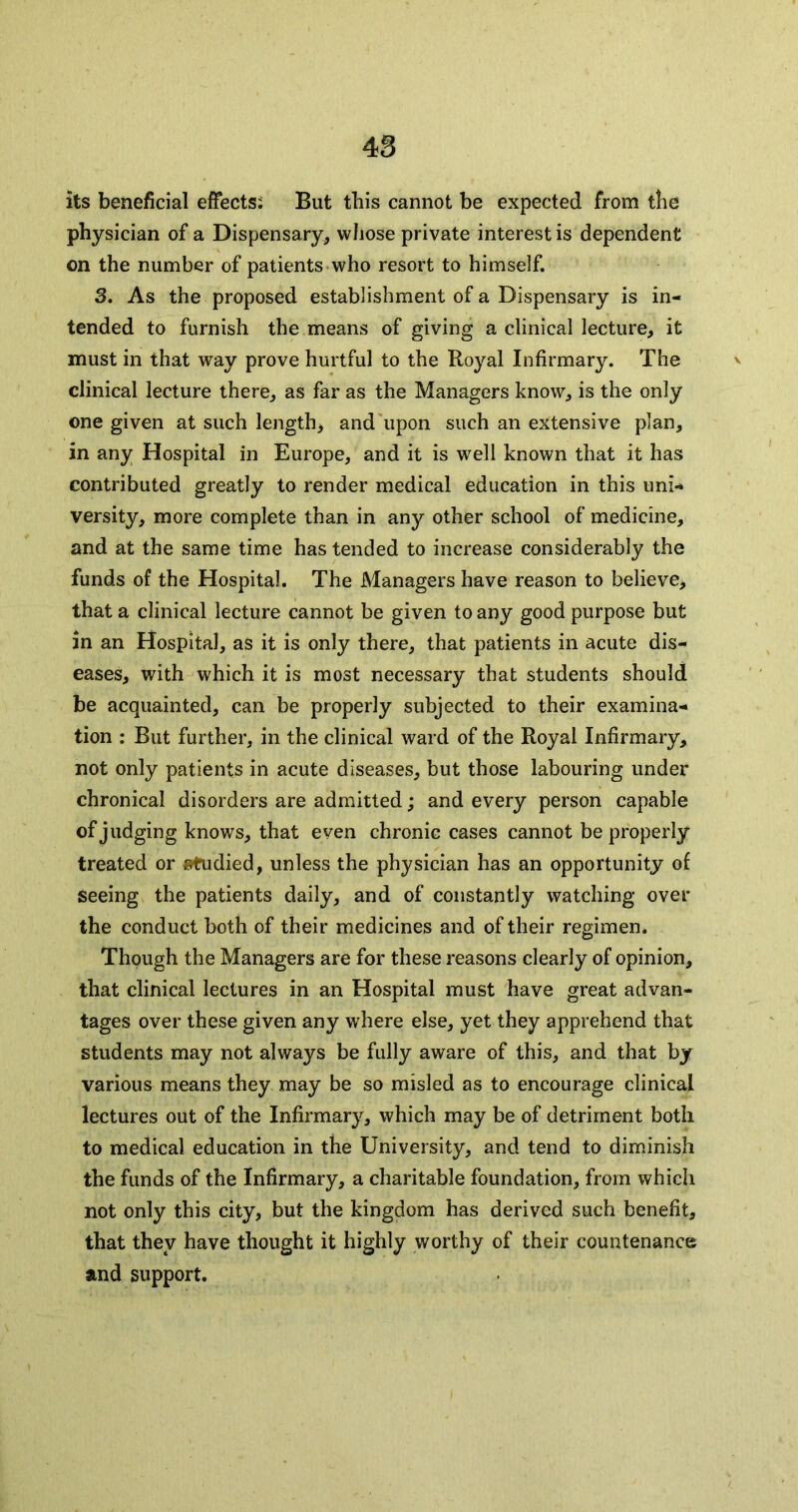 its beneficial effects: But this cannot be expected from the physician of a Dispensary, whose private interest is dependent on the number of patients who resort to himself. 3. As the proposed establishment of a Dispensary is in- tended to furnish the means of giving a clinical lecture, it must in that way prove hurtful to the Royal Infirmary. The v clinical lecture there, as far as the Managers know, is the only one given at such length, and upon such an extensive plan, in any Hospital in Europe, and it is well known that it has contributed greatly to render medical education in this uni- versity, more complete than in any other school of medicine, and at the same time has tended to increase considerably the funds of the Hospital. The Managers have reason to believe, that a clinical lecture cannot be given to any good purpose but in an Hospital, as it is only there, that patients in acute dis- eases, with which it is most necessary that students should be acquainted, can be properly subjected to their examina- tion : But further, in the clinical ward of the Royal Infirmary, not only patients in acute diseases, but those labouring under chronical disorders are admitted; and every person capable of judging knows, that even chronic cases cannot be properly treated or studied, unless the physician has an opportunity of seeing the patients daily, and of constantly watching over the conduct both of their medicines and of their regimen. Though the Managers are for these reasons clearly of opinion, that clinical lectures in an Hospital must have great advan- tages over these given any where else, yet they apprehend that students may not always be fully aware of this, and that by various means they may be so misled as to encourage clinical lectures out of the Infirmary, which may be of detriment both to medical education in the University, and tend to diminish the funds of the Infirmary, a charitable foundation, from which not only this city, but the kingdom has derived such benefit, that they have thought it highly worthy of their countenance and support.