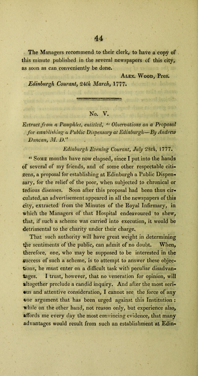 The Managers recommend to their clerk, to have a copy of this minute published in the several newspapers of this city, as soon as can conveniently be done. Alex. Wood, Pres. Edinburgh Courant, 24^/^ Marckj 1777. No. V. Extract from a Pamphlet, entitled, Observations on a Proposal for establishing a Public Dispensary at Edinburgh—By Andrew Duncan, M. Df Edinburgh Evening Courant, July 2Sth, 1777. Some months have now elapsed, since I put into the hands of several of my friends, and of some other respectable citi- zens, a proposal for establishing at Edinburgh a Public Dispen- sary, for the relief of the poor, when subjected to chronical or tedious diseases. Soon after this proposal had been thus cir- culated, an advertisement appeared in all the newspapers of this dty, extracted from the Minutes of the Roj'^al Infirmary, in which the Managers of that Hospital endeavoured to shew, that, if such a scheme was carried into execution, it would be detrimental to the charity under their charge. That such authority will have great weight in determining tjie sentiments of the public, can admit of no doubt. When, therefore, one, who may be supposed to be interested in the success of such a scheme, is to attempt to answer these objec- tions, he must enter on a difficult task with peculiar disadvan- tages. I trust, however, that no veneration for opinion, will altogether preclude a candid inquiry. And after the most seri- aus and attentive consideration, I cannot see the force of any cue argument that has been urged against this Institution : while on the other hand, not reason only, but experience also, affords me every day the most convincing evidence, that many advantages would result from such an establishment at Edin-