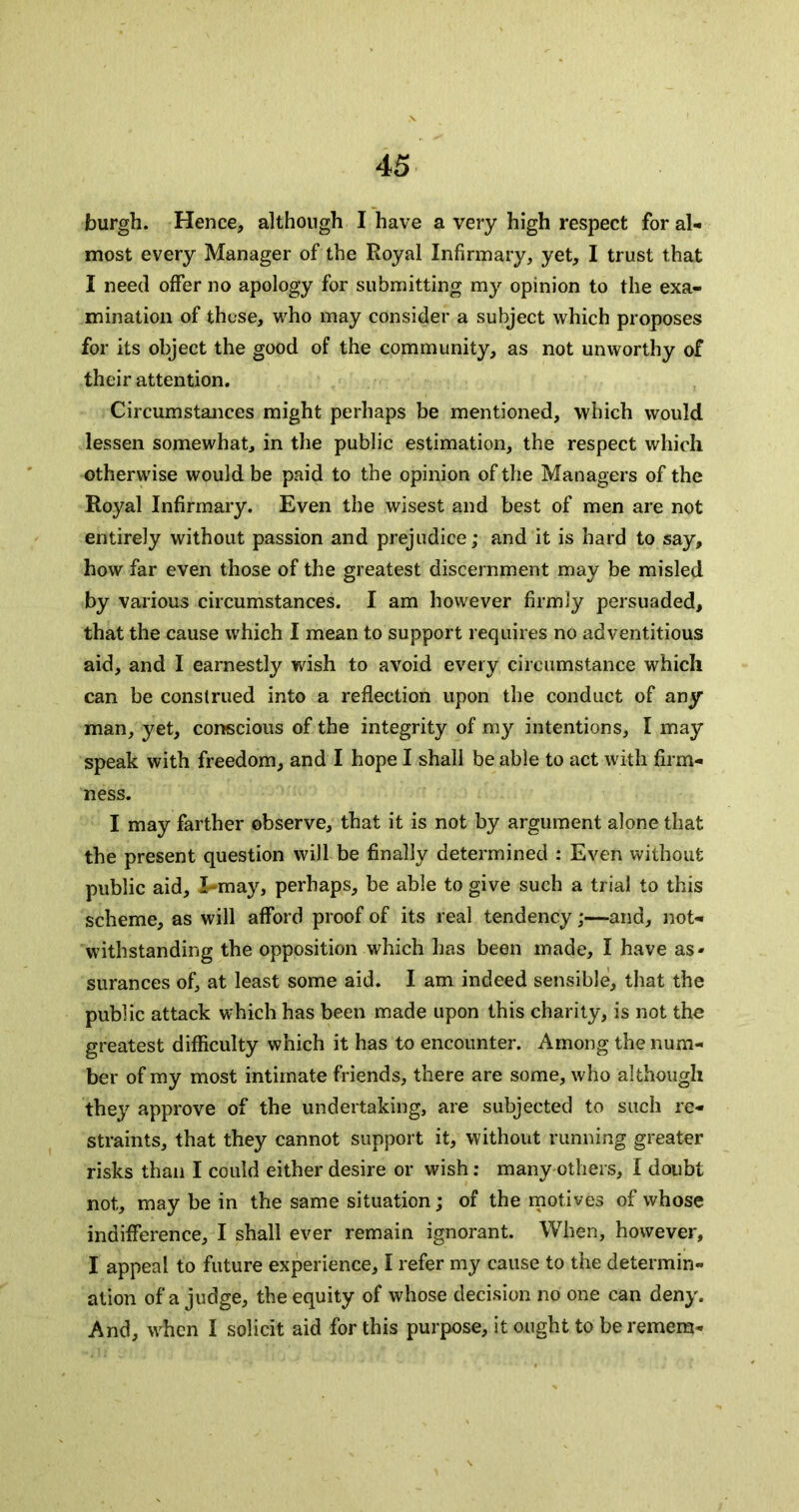 burgh. Hence, although I have a very high respect for al- most every Manager of the Royal Infirmary, yet, I trust that I need offer no apology for submitting my opinion to the exa- mination of those, who may consider a subject which proposes for its object the good of the community, as not unworthy of their attention. Circumstances might perhaps be mentioned, which would lessen somewhat, in the public estimation, the respect which otherwise would be paid to the opinion of the Managers of the Royal Infirmary. Even the wisest and best of men are not entirely without passion and prejudice; and it is hard to say, how far even those of the greatest discernment may be misled by various circumstances. I am however firmly persuaded, that the cause which I mean to support requires no adventitious aid, and I earnestly wish to avoid every circumstance which can be construed into a reflection upon the conduct of any man, yet, conscious of the integrity of my intentions, I may speak with freedom, and I hope I shall be able to act with firm- ness. I may farther observe, that it is not by argument alone that the present question will be finally determined : Even without public aid, X*may, perhaps, be able to give such a trial to this scheme, as will afford proof of its real tendency;—and, not- withstanding the opposition which has been made, I have as- surances of, at least some aid. I am indeed sensible, that the public attack which has been made upon this charity, is not the greatest difficulty which it has to encounter. Among the num- ber of my most intimate friends, there are some, who although they approve of the undertaking, are subjected to such re- straints, that they cannot support it, without running greater risks than I could either desire or wish: many others, I doubt not, may be in the same situation; of the motives of whose indifference, I shall ever remain ignorant. When, however, I appeal to future experience, I refer my cause to the determin- ation of a judge, the equity of whose decision no one can deny. And, when I solicit aid for this purpose, it ought to be remera-