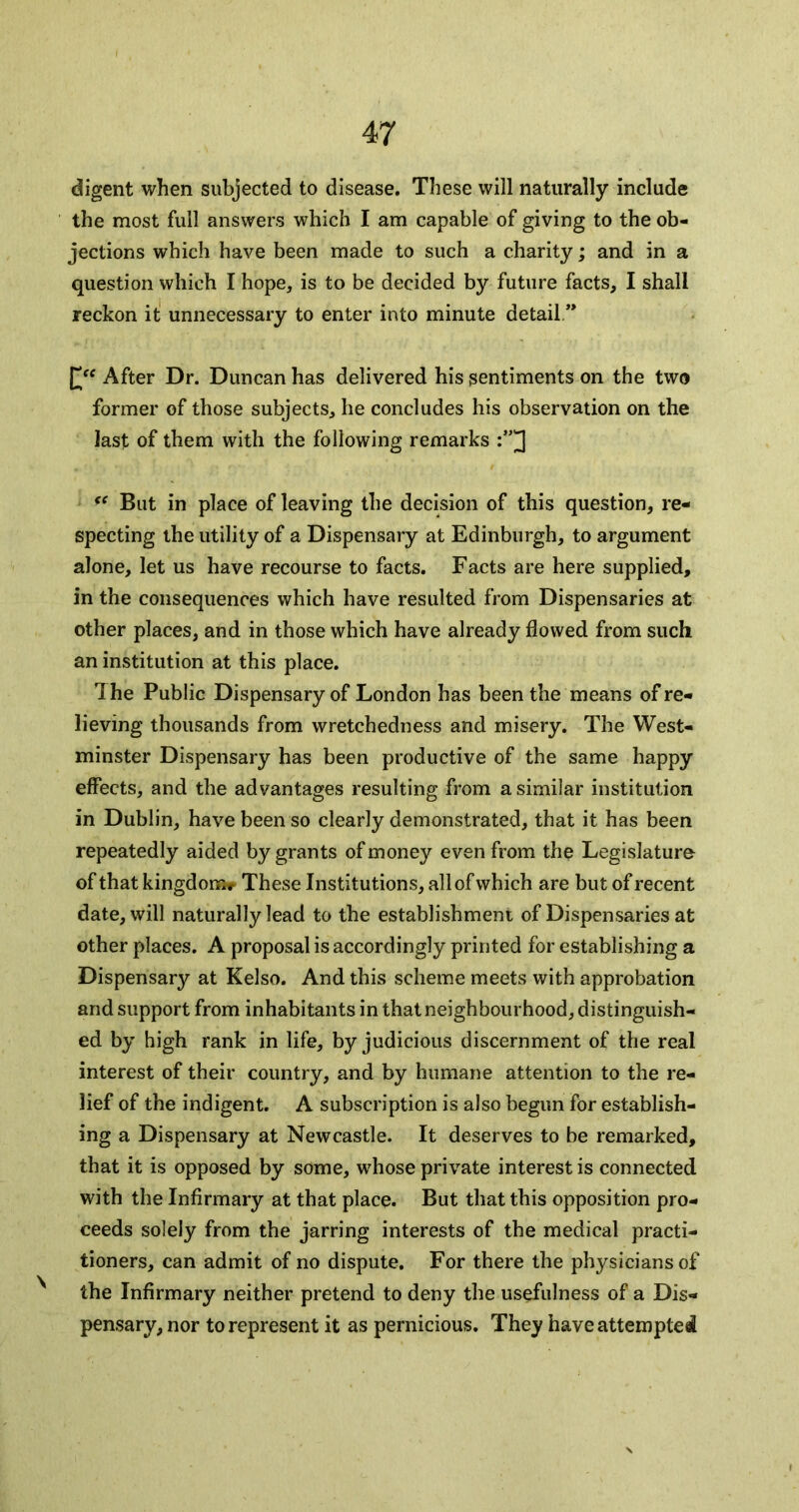 digent when subjected to disease. These will naturally include the most full answers which I am capable of giving to the ob- jections which have been made to such a charity; and in a question which I hope, is to be decided by future facts, I shall reckon it unnecessary to enter into minute detail.” After Dr. Duncan has delivered his sentiments on the two former of those subjects, he concludes his observation on the last of them with the following remarks But in place of leaving the decision of this question, re- specting the utility of a Dispensary at Edinburgh, to argument alone, let us have recourse to facts. Facts are here supplied, in the consequences which have resulted from Dispensaries at other places, and in those which have already flowed from such an institution at this place. The Public Dispensary of London has been the means of re- lieving thousands from wretchedness and misery. The West- minster Dispensary has been productive of the same happy effects, and the advantages resulting from a similar institution in Dublin, have been so clearly demonstrated, that it has been repeatedly aided by grants of money even from the Legislature of that kingdonar These Institutions, all of which are but of recent date, will naturally lead to the establishment of Dispensaries at other places. A proposal is accordingly printed for establishing a Dispensary at Kelso. And this scheme meets with approbation and support from inhabitants in that neighbourhood, distinguish- ed by high rank in life, by judicious discernment of the real interest of their country, and by humane attention to the re- lief of the indigent. A subscription is also begun for establish- ing a Dispensary at Newcastle. It deserves to be remarked, that it is opposed by some, w'hose private interest is connected with the Infirmary at that place. But that this opposition pro- ceeds solely from the jarring interests of the medical practi- tioners, can admit of no dispute. For there the physicians of ^ the Infirmary neither pretend to deny the usefulness of a Dis- pensary, nor to represent it as pernicious. They have attempted