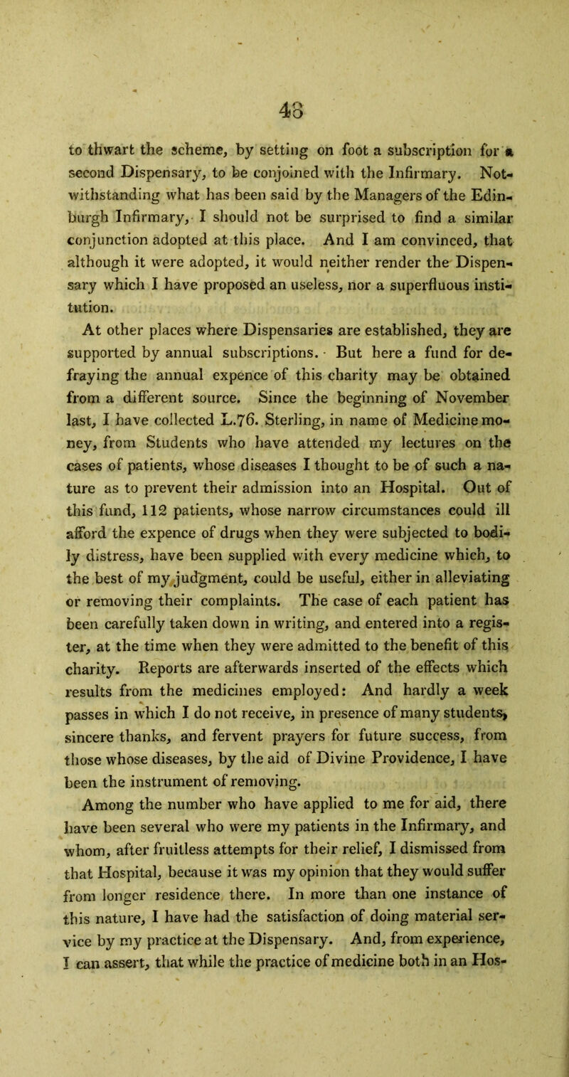 to thwart the scheme, by setting on foot a subscription for » second Dispensary, to be conjoined with the Infirmary. Not- withstanding what has been said by the Managers of the Edin- burgh Infirmary, I should not be surprised to find a similar conjunction adopted at this place. And I am convinced, that although it were adopted, it would neither render the Dispen- sary which I have proposed an useless, nor a superfluous insti- tution. At other places where Dispensaries are established, they are supported by annual subscriptions. ■ But here a fund for de- fraying the annual expence of this charity may be obtained from a different source. Since the beginning of November last, I have collected L.76. Sterling, in name of Medicine mo- ney, from Students who have attended my lectures on the cases of patients, whose diseases I thought to be of such a na- ture as to prevent their admission into an Hospital. Out of this fund, 112 patients, whose narrow circumstances could ill afford the expence of drugs when they were subjected to bodi- ly distress, have been supplied with every medicine which, to the best of my judgment, could be useful, either in alleviating or removing their complaints. The case of each patient has been carefully taken down in writing, and entered into a regis- ter, at the time when they were admitted to the benefit of this charity. Reports are afterwards inserted of the effects which results from the medicines employed: And hardly a week passes in w^hich I do not receive, in presence of many students> sincere thanks, and fervent prayers for future success, from those whose diseases, by the aid of Divine Providence, I have been the instrument of removing. Among the number who have applied to me for aid, there have been several who were my patients in the Infirmary, and whom, after fruitless attempts for their relief, I dismissed from that Hospital, because it was my opinion that they would suffer from longer residence there. In more than one instance of this nature, I have had the satisfaction of doing material ser- vice by my practice at the Dispensary. And, from expei'ience, I can assert, that while the practice of medicine both in an Hos-