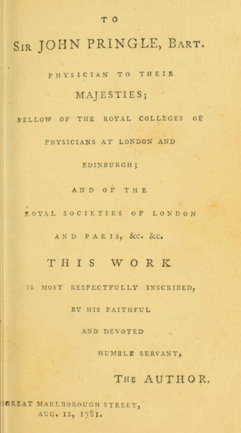 T 0 Sir JOHN PRINGLE, Bart. PHYSICIAN TO THEIR MAJESTIES; FELLOW OF THE ROYAL COLLEGES OE PHYSICIANS AT LONDON AND EDINBURGH ; AND OF THE ROYAL SOCIETIES OF LONDON AND PARIS, &C. &C. THIS WORK IS MOST RESPECTFULLY INSCRIBED, BY HIS FAITHFUL AND DEVOTED HUMBLE SERVANT, The AUTHOR. 'CREAT MARLBOROUGH STREET, AUG. 12, I7S1.