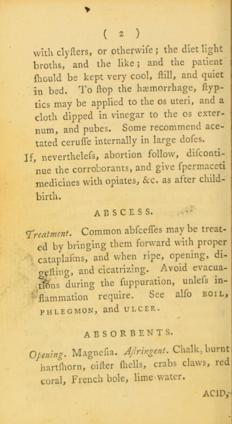 > ( 2 ) with clyfliers, or otherwiie ; the diet light broths, and the like; and the patient Ihould be kept very cool, Hill, and quiet in bed. To flop the hemorrhage, ilyp- tics may be applied to the os uteri, and a cloth dipped in vinegar to the os exter- num, and pubes. Some recommend ace- tated cerufle internally in large doles. If, neverthelefs, abortion follow, dilconti- nue the corroborants, and give fpermaceti medicines with opiates. Scc. as after child- birth. abscess. Treatment. Common abfceffes may be treat- ed by bringing them forward with proper cataplafms, and when ripe, opening, di- -eflmg» and cicatrizing. Avoid evacua- Sns during the fuppuration, unlefs m- '’flammation require. See alfo boil, PHLEGMON, and ULCER. A ABSORBENTS. Opening. Magnefia. Ajiringent. Chalk., burnt hartfhorn, oilier Ihells, crabs claws, red coral, French bole, lime-water. AC icy I