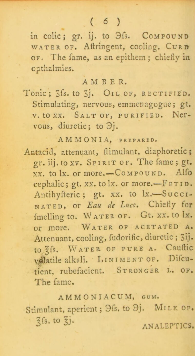 in colic; gr. ij. to 3fs. Compound water of. Aftringent, cooling. Curd of. The fame, as an epithem ; chiefly in cpthalmies. AMBER. Tonic; 3fs. to 3j* Oil of, rectified. Stimulating, nervous, emmenagogue; gt. v. to xx. Salt of, purified. Ner- vous, diuretic; to 3j. AMMONIA, PREPARED. Antacid, attenuant, ftimulant, diaphoretic; gr.iij.toxv. Spirit of. The lame; gt. xx. to lx. or more.—Compound. Alfo cephalic; gt. xx. to lx. or more.—F etid. Antihyfteric ; gt. xx. to lx.—Succi- nated, or Eau de Luce. Chiefly for Imelling to. Water of. Gt. xx. to lx. or more. Water of acetated a. Attenuant, cooling, fudorific, diuretic ; 3ij* to ^fs. Water of pure a. Cauftic volatile alkali. Liniment of. Difcu- tient, rubefacient. Stronger i.. of. The fame. AMMONIACUM, gum. Stimulant, aperient; 3fs. to 3j. Milk of. ^fs. to l). ANALEPTICS.