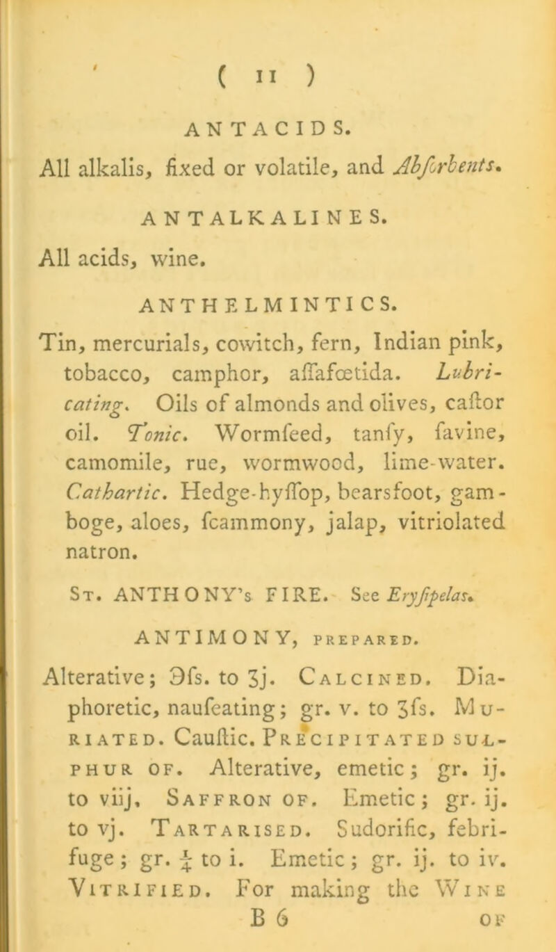 ANTACIDS. All alkalis, fixed or volatile, and Abforlents. A N TALK A LI N E S. All acids, wine. ANTHELMINTICS. Tin, mercurials, cowitch, fern, Indian pink, tobacco, camphor, affafcetida. Lubri- cating. Oils of almonds and olives, caflor oil. Tonic. Wormfeed, tanfy, favine, camomile, rue, wormwood, lime-water. Cathartic. Hedge-hyffop, bearsfoot, gam- boge, aloes, fcammony, jalap, vitriolated natron. St. ANTHONY’S FIRE. Szc Eryjipelau ANTIMONY, PREPARED. Alterative; Ofs. to 3j- Calcined. Dia- phoretic, naufeating; gr. v. to 3fs. Mu- riated. Cauftic. Pkecipitated SUL- PHUR of. Alterative, emetic; gr. ij. to viij. Saffron of. Emetic; gr. ij. to vj. Tartarised. Sudorific, febri- fuge; gr. \ to i. Emetic; gr. ij. to iv. Vitrified. For making the Wine B 6 of