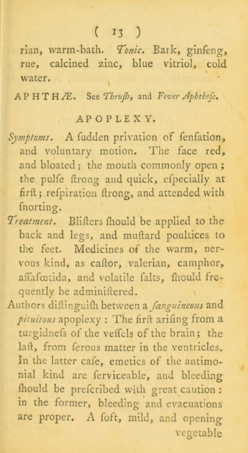 rian, warm-bath. Tonic. Bark, ginfeng, rue, calcined zinc, blue vitriol, cold water. APHTH/E. See T’hrujh, and Fever Aphthofe. APOPLEXY. Symptoms. A fudden privation of fenfation, and voluntary motion. The face red, and bloated ; the mouth commonly open ; the pulfe ftrong and quick, efpecially at firtt; relpiration itrong, and attended with fnorting. Treatment. Blitters Ihould be applied to the back and legs, and muftard poultices to the feet. Medicines of the warm, ner- vous kind, as cattor, valerian, camphor, affafcetida, and volatile falts, flrould fre- quently be adminiftered. Authors diftinguifh between a fanguineous and pituitous apoplexy : The firft arifing from a turgidnefs of the veffcls of the brain; the laft, from ferous matter in the ventricles. In the latter cafe, emetics of the antimo- nial kind are ferviceable, and bleeding Ihould be prefcribed with great caution : in the former, bleeding and evacuations are proper. A foft, mild, and opening vegetable