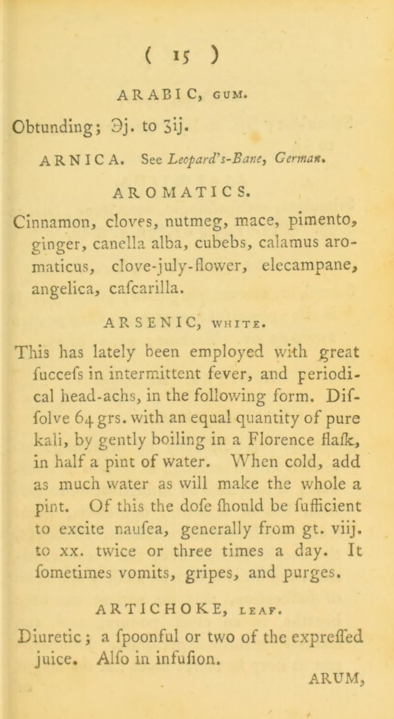 ARAB I C, gum. Obtunding; 3j. to 3ij« ARNICA. See Leopard's-Bane, German. AROMATICS. Cinnamon, cloves, nutmeg, mace, pimento, ginger, canclla alba, cubebs, calamus aro- maticus, clove-july-flower, elecampane, angelica, cafcarilla. ARSENIC, white. This has lately been employed wkh great fuccefs in intermittent fever, and periodi- cal head-achs, in the following form. Dif- folve 64 grs. with an equal quantity of pure kali, by gently boiling in a Florence flafk, in half a pint of water. When cold, add as much water as will make the whole a pint. Of this the dofe fhonld be fufficient to excite naufea, generally from gt. viij. to xx. twice or three times a day. It fometimes vomits, gripes, and purges. ARTICHOKE, leaf. Diuretic; a fpoonful or two of the expreffed juice. Alfo in infufion. ARUM,
