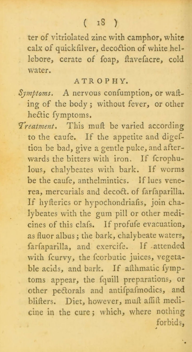 ( 18 ) ter of vitriolated zinc with camphor, white calx of quickfilver, decodtion of white hel- lebore, cerate of foap, kavefacre, cold water. ATROPHY. Symptoms. A nervous confumption, or wall- ing of the body ; without fever, or other hedlic fymptoms. !Treatment. This mull be varied according to the caufe. If the appetite and diges- tion be bad, give a gentle puke, and after- wards the bitters with iron. If fcrophu- lous, chalybeates with bark. If worms be the caufe, anthelmintics. If lues vene- rea, mercurials and decodl. of farfaparilla. If hyllerics or hvpochondriafis, join cha- lybeates with the gum pill or other medi- cines of this clafs. If profufe evacuation, as fluor albus; the bark, chalybeate waters, farfaparilla, and exercife. If -attended with fcurvy, the Scorbutic juices, vegeta- ble acids, and bark. If akhmatic fymp- toms appear, the Squill preparations, or other pedtorals and antifpalmodics, and blillers. Diet, however, mud alfill medi- cine in the cure; which, where nothing forbids, j