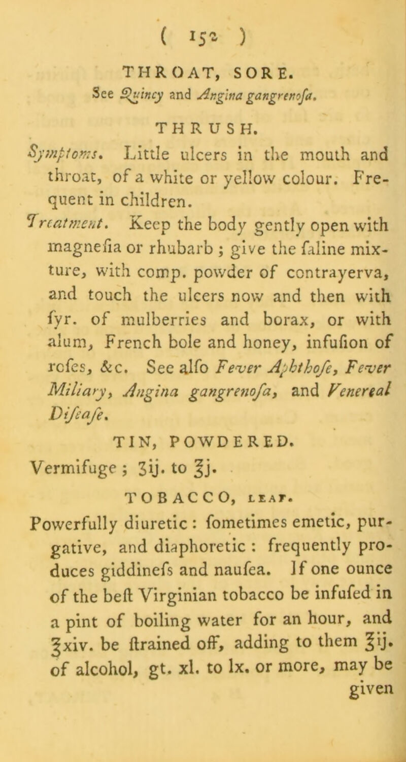 ( J5 - ) THROAT, SORE. See Quincy and Angina gangremfa. THRUSH. Symptoms. Little ulcers in the mouth and throat, of a white or yellow colour. Fre- quent in children. 'treatment. Keep the body gently open with magne/ia or rhubarb ; give the faline mix- ture, with comp, powder of contrayerva, and touch the ulcers now and then with fyr. of mulberries and borax, or with alum, French bole and honey, infufion of refes. Sec. See alfo Fever Aphtho/e, Fever Miliary, Angina gangrenofa, and Venereal Vifeafe. TIN, POWDERED. Vermifuge; 3ij. to TOBACCO, lear• Powerfully diuretic : fometimes emetic, pur- gative, and diaphoretic : frequently pro- duces giddinefs and naufea. If one ounce of the bell Virginian tobacco be infufed in a pint of boiling water for an hour, and ^xiv. be (trained off, adding to them §ij. of alcohol, gt. xl. to lx. or more, may be