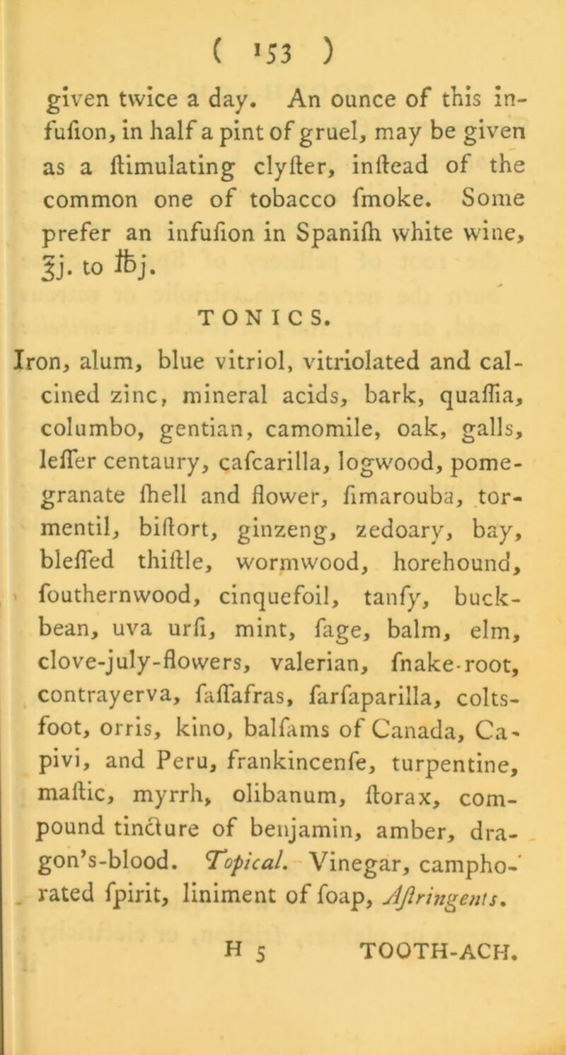 ( *53 ) given twice a day. An ounce of this in- fufion, in half a pint of gruel, may be given as a ftimulating clyfter, inftead of the common one of tobacco fmoke. Some prefer an infufion in Spanifh white wine, Ti- t0 TONICS. Iron, alum, blue vitriol, vitriolated and cal- cined zinc, mineral acids, bark, qualfia, columbo, gentian, camomile, oak, galls, lefler centaury, cafcarilla, logw'ood, pome- granate fhell and flower, flmarouba, tor- mentil, biflort, ginzeng, zedoary, bay, blefled thiflle, wormwood, horehound, fouthernvvood, cinquefoil, tanfy, buck- bean, uva urli, mint, fage, balm, elm, clove-july-flowers, valerian, fnake-root, contrayerva, faflafras, farfaparilla, colts- foot, orris, kino, balfams of Canada, Ca- pivi, and Peru, frankincenfe, turpentine, maftic, myrrh, olibanum, florax, com- pound tincture of benjamin, amber, dra- gon’s-blood. Topical. Vinegar, campho- rated fpirit, liniment of foap, JJlringents. H 5 TOOTH-ACH.