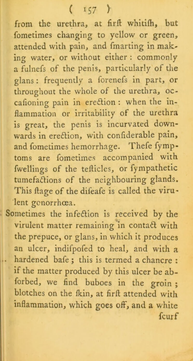 from the urethra, at firfl whitiffi, but fometimes changing to yellow or green, attended with pain, and fmarting in mak- ing water, or without either : commonly a fulnefs of the penis, particularly of the glans: frequently a forenefs in part, or throughout the whole of the urethra, oc- cafioning pain in erection : when the in- flammation or irritability of the urethra is great, the penis is incurvated down- wards in erection, with conflderable pain, and fometimes hemorrhage. Thefe fymp- toms are fometimes accompanied with fwellings of the tefticles, or fympathetic tumefactions of the neighbouring glands. This ftage of the difeafe is called the viru- lent gonorrhoea. Sometimes the infeClion is received by the virulent matter remaining in contaCl with the prepuce, or glans, in which it produces an ulcer, indifpofed to heal, and with a . hardened bafe ; this is termed a chancre : if the matter produced by this ulcer be ab- forbed, we find buboes in the groin ; blotches on the flcin, at firft attended with inflammation, which goes off, and a white fcurf