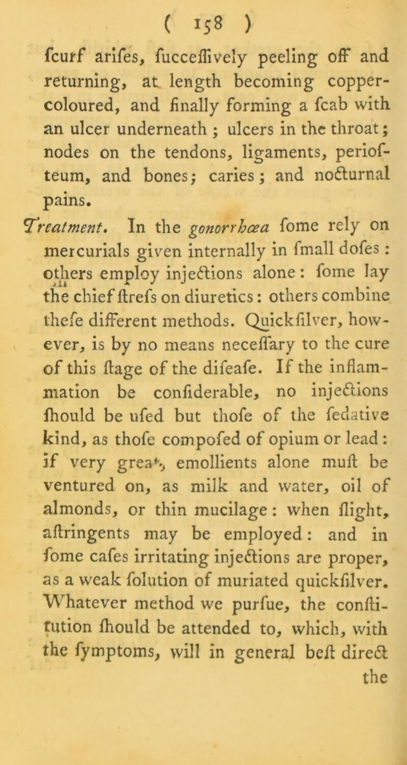 fcurf arifes, fucceffively peeling off and returning, at length becoming copper- coloured, and finally forming a fcab with an ulcer underneath ; ulcers in the throat; nodes on the tendons, ligaments, periof- teum, and bones; caries; and noCturnai pains. !Treatment. In the gonorrhcea fome rely on mercurials given internally in I mall dofes: others employ injections alone: fome lay the chief ftrefs on diuretics: others combine thefe different methods. Quickfilver, how- ever, is by no means neceffary to the cure of this flage of the difeafe. If the inflam- mation be confiderable, no injections fhould be ufed but thofe of the fedative kind, as thofe compofed of opium or lead : if very greaS emollients alone muft be ventured on, as milk and water, oil of almonds, or thin mucilage: when flight, aftringents may be employed: and in fome cafes irritating injections are proper, as a weak folution of muriated quickfilver. Whatever method we purfue, the confti- fution fhould be attended to, which, with the fymptoms, will in general belt direCt the