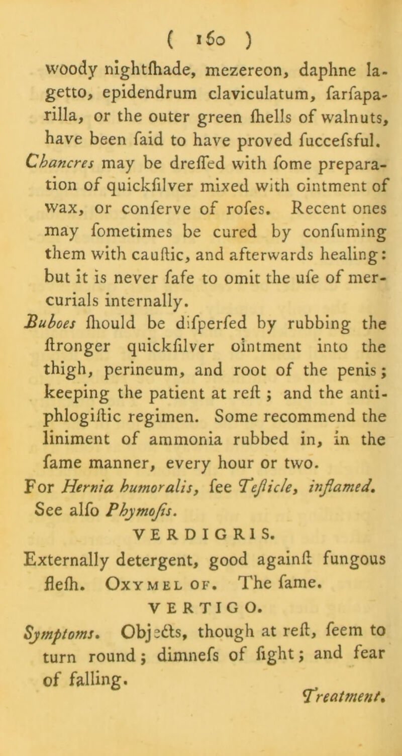 ( i6o ) woody nightfhade, mezereon, daphne Ia- getto, epidendrum claviculatum, farfapa- rilla, or the outer green fhells of walnuts, have been faid to have proved fuccefsful. Chancres may be drefted with fome prepara- tion of quickfilver mixed with ointment of wax, or conferve of rofes. Recent ones may fometimes be cured by confuming them with cauftic, and afterwards healing: but it is never fafe to omit the ufe of mer- curials internally. Buboes lliould be difperfed by rubbing the Wronger quickfilver ointment into the thigh, perineum, and root of the penis; keeping the patient at reft ; and the anti- phlogiftic regimen. Some recommend the liniment of ammonia rubbed in, in the fame manner, every hour or two. For Hernia humoralis, fee <TejlicIei infiamed. See alfo Phymojis. VERDIGRIS. Externally detergent, good again!! fungous flelh. Oxymel of. The fame. VERTIGO. Symptoms. Objedls, though at reft, feem to turn round; dimnefs of fight; and fear of falling. Treatment*