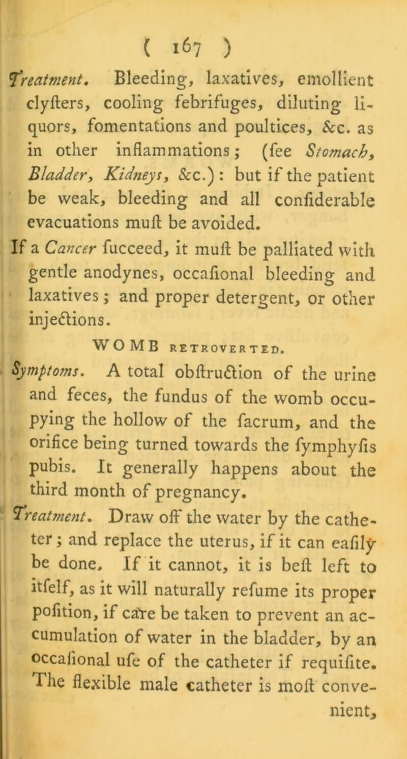 Treatment. Bleeding, laxatives, emollient clyfters, cooling febrifuges, diluting li- quors, fomentations and poultices. &c. as in other inflammations; (fee Stomachy Bladder, Kidneys, Sec.') : but if the patient be weak, bleeding and all confiderable evacuations mull be avoided. If a Cancer fucceed, it mull be palliated with gentle anodynes, occafional bleeding and laxatives; and proper detergent, or other inje&ions. WOMB RETROVER TED. Symptoms. A total obftru&ion of the urine and feces, the fundus of the womb occu- pying the hollow of the facrum, and the orifice being turned towards the fymphyfis pubis. It generally happens about the third month of pregnancy. Treatment. Draw oft' the water by the cathe- ter ; and replace the uterus, if it can eafily- be done. If it cannot, it is beft left to itfelf, as it will naturally refume its proper pofition, if caYe be taken to prevent an ac- cumulation of water in the bladder, by an occafional ufe of the catheter if requiflte. The flexible male catheter is moll conve- nient.