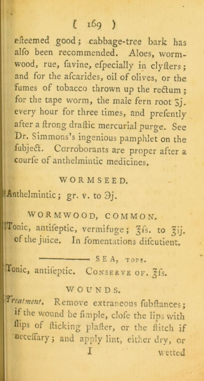 ( 169 ) efteemed good; cabbage-tree bark has alfo been recommended. Aloes, worm- wood, rue, favine, efpecially in clyflers; and for the afcarides, oil of olives, or the fumes of tobacco thrown up the redtum ; for the tape worm, the male fern root 3j. every hour for three times, and prefently after a ftrong draftic mercurial purge. See Dr. Simmons’s ingenious pamphlet on the fubjedt. Corroborants are proper after a courfe of anthelmintic medicines. WORMSEED. 'Anthelmintic; gr. v. to 9j. WORMWOOD, COMMON. ITonic, antifeptic, vermifuge; ^fs. to i$ij. of the juice. In fomentations difcutient, * SEA, top*. ITonic, antifeptic. Conserve of. ^fs. W OUND S. treatment. Remove extraneous fubflances; if the wound be fimple, clofe the lips with flips of kicking plafter, or the flitch if occeflary; and apply lint, either dry, or I wetted