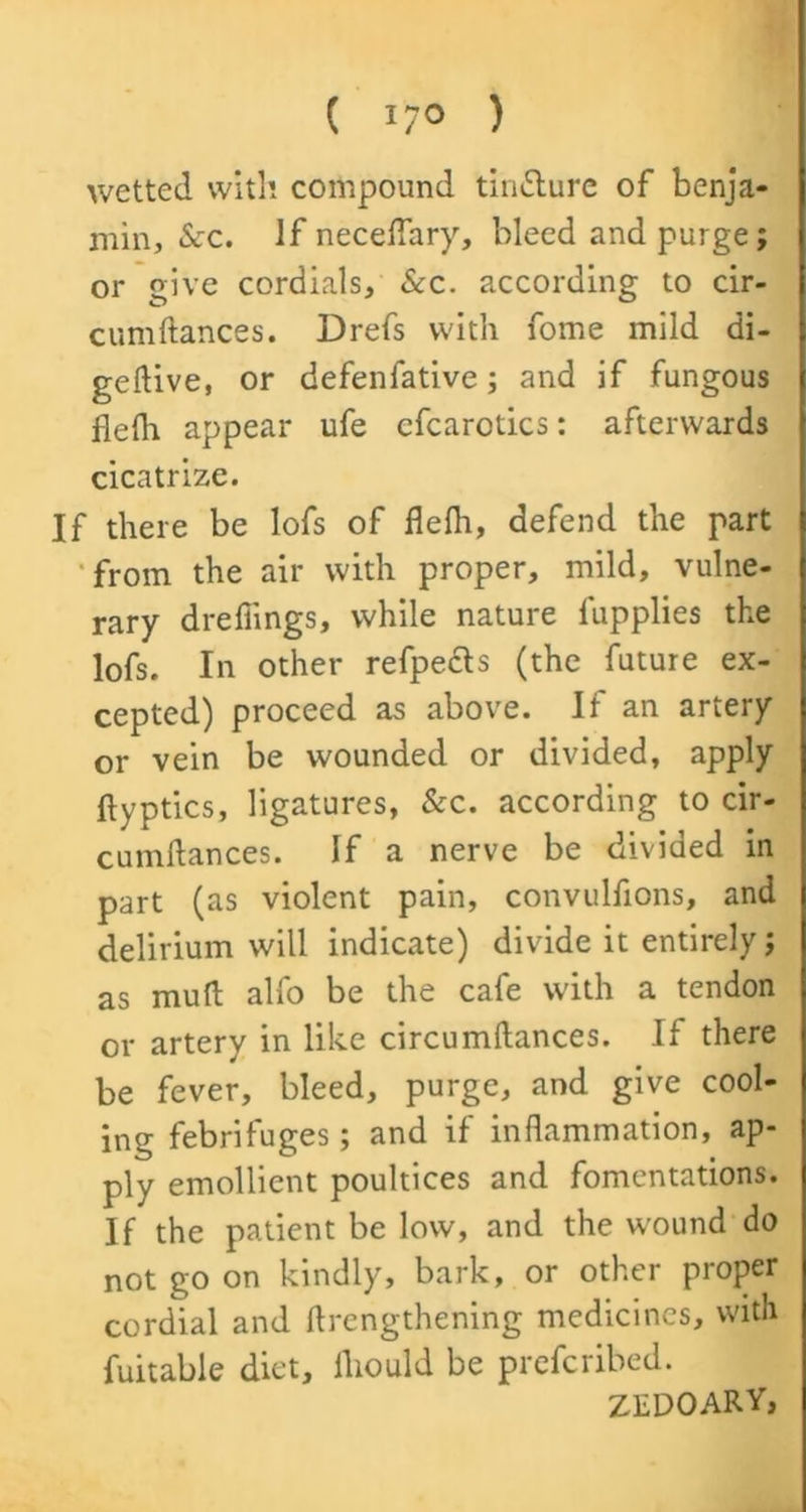 ( J/0 ) wetted with compound tinflure of benja- min, See. If neceflary, bleed and purge; or give cordials. Scc. according to cir- cumftances. Drefs with fome mild di- geftive, or defenfative; and if fungous flefh appear ufe cfcarotics: afterwards cicatrize. If there be lofs of flefh, defend the part from the air with proper, mild, vulne- rary drefiings, while nature fupplies the lofs. In other refpects (the future ex- cepted) proceed as above. If an artery or vein be wounded or divided, apply ftyptics, ligatures, &c. according to cir- cumflances. If a nerve be divided in part (as violent pain, convulfions, and delirium will indicate) divide it entirely; as mull alfo be the cafe with a tendon or artery in like circumftances. If there be fever, bleed, purge, and give cool- ing febrifuges; and if inflammation, ap- ply emollient poultices and fomentations. If the patient be low, and the wound do not go on kindly, bark, or other proper cordial and rtrengthening medicines, with fuitable diet, lliould be preferibed. ZEDOARY,