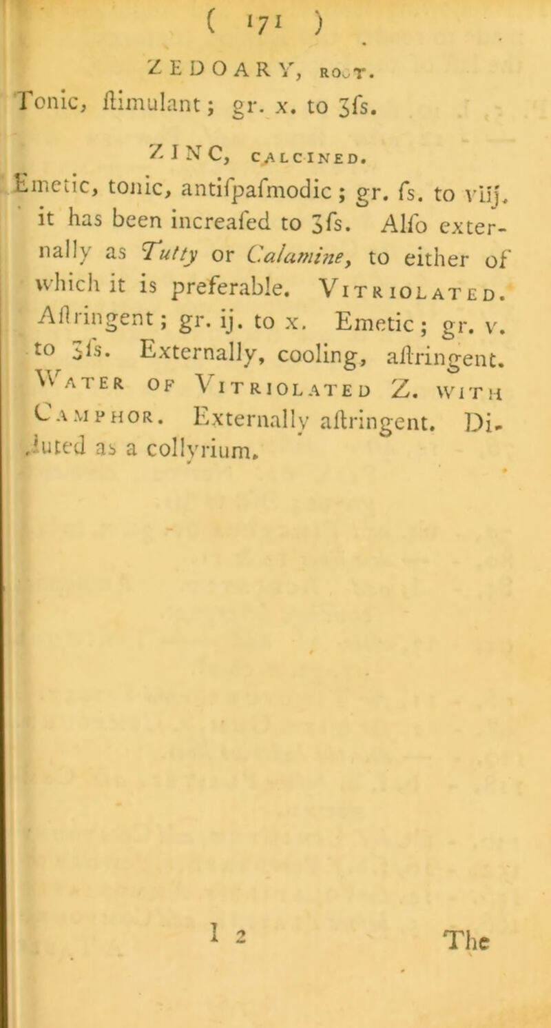 Z E D O A R y, ro^t. Ionic, ftimulant; gr. x. to 3fs. ZINC, CALCINED. Emetic, tonic, antifpafmodic; gr. fs. to vilj. it has been increafed to 3 fs. Alio exter- nally as Tutty or C.aLmine, to either of which it is preferable. Vitriolated. Aflringent; gr. ij. to x. Emetic; gr. v. to 3fs. Externally, cooling, aflringent. Water of Vitriolated Z. with Camphor. Externally aflringent. Di- luted as a collyrium. 1 2 The