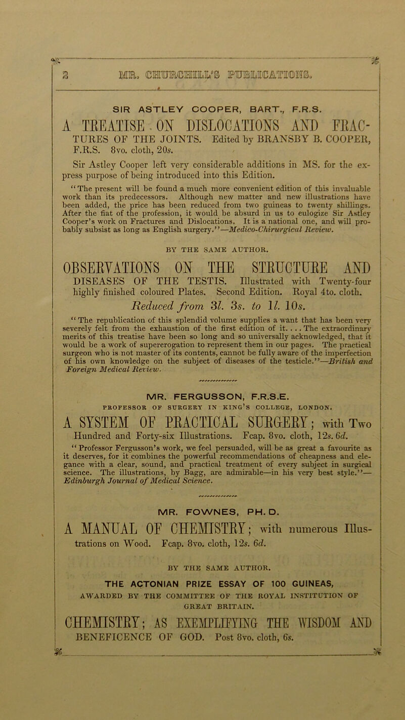 SIR ASTLEY COOPER, BART., F.R.S. A TEEATISE ON DISLOCATIONS AND FEAC- TURES OF THE JOINTS. Edited by BRANSBY B. COOPER, F.R.S. 8vo. cloth, 20s. Sir Astley Cooper left very considerable additions in MS. for the ex- press purpose of being introduced into this Edition. “ The present will be found a much more convenient edition of this invaluable work than its predecessors. Although new matter and new illustrations have been added, the price has been reduced from two guineas to twenty shillings. After the fiat of the profession, it would be absurd in us to eulogize Sir Astley Cooper’s work on Fractures and Dislocations. It is a national one, and will pro- bably subsist as long as English surgery.”—Medico-Chirurgicul Review. BY THE SAME AUTHOR. OBSERVATIONS ON THE STRUCTURE AND DISEASES OF THE TESTIS. Illustrated with Twenty-four highly finished coloured Plates. Second Edition. Royal 4to. cloth. Reduced from 3l. 3s. to \l. 10s. “ The republication of this splendid volume supplies a want that has been very severely felt from the exhaustion of the first edition of it. . .. The extraordinary merits of this treatise have been so long and so universally acknowledged, that it would be a work of supererogation to represent them in our pages. The practical surgeon who is not master of its contents, cannot be fully aware of the imperfection of his own knowledge on the subject of diseases of the testicle.”—British mid , Foreign Medical Retitw. MR. FERGUSSON, F.R.S.E. PROFESSOR OF SURGERY IN KING’S COLLEGE, LONDON. A SYSTEM 0E PRACTICAL SURGERY; with Two Hundred and Forty-six Illustrations. Fcap. 8vo. cloth, 12.?. 6d. “ Professor Fergusson’s work, we feel persuaded, will be as great a favourite as it deserves, for it combines the powerful recommendations of cheapness and ele- gance with a clear, sound, and practical treatment of every subject in surgical science. The illustrations, by Bagg, are admirable—in his very best style.”— Edinburgh Journal of Medical Science. MR. FOWNES, PH. D. A MANUAL 0E CHEMISTRY; with numerous Illus- trations on Wood. Fcap. 8vo. cloth, 12s. 6d. BY THE SAME AUTHOR. THE ACTONIAN PRIZE ESSAY OF 100 GUINEAS, AWARDED BY THE COMMITTEE OF THE ROYAL INSTITUTION OF GREAT BRITAIN. CHEMISTRY; AS EXEMPLIFYING THE WISDOM AND BENEFICENCE OF GOD. Post 8vo. cloth, 6s. !k -JK