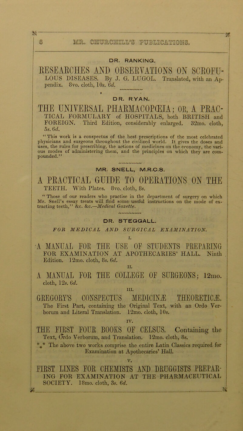 ^  ~ ~ ' % © MR* OTUMHILL’S PUBLICATIONS. DR. RANKING. RESEARCHES AND OBSERVATIONS ON SCROFU- LOUS DISEASES. By J. G. LUGOL. Translated, with an Ap- pendix. 8vo. cloth, 10s. Gid. » DR. RYAN. THE UNIVERSAL PHARMACOPOEIA; OB, A PRAC- TICAL FORMULARY of HOSPITALS, both BRITISH and FOREIGN. Third Edition, considerably enlarged. 32mo. cloth, 5s. 6d. “ This work is a conspectus of the best prescriptions of the most celebrated physicians and surgeons throughout the civilized world. It gives the doses and uses, the rules for prescribing, the actions of medicines on the economy, the vari- ous modes of administering them, and the principles on which they are com- pounded.” MR. SNELL, M.R.C.S. A PRACTICAL GUIDE TO OPERATIONS ON THE TEETH. With Plates. 8vo. cloth, 8s. “ Those of our readers who practise in the department of surgery on which ! Mr. Snell’s essay treats will find some useful instructions on the mode of ex- tracting teeth,” &c. &c.—Medical Gazette. DR. STEGGALL. FOR MEDICAL AND SURGICAL EXAMINATION. 1. A MANUAL FOE THE USE OF STUDENTS PREPARING FOR EXAMINATION AT APOTHECARIES’ HALL. Ninth Edition. 12mo. cloth, 8s. 6d. ii. A MANUAL FOE THE COLLEGE OF SURGEONS; 12mo. cloth, 12s. 6c?. hi. GREGORY’S CONSPECTUS MEDICINJE THEORETICAL The First Part, containing the Original Text, with an Ordo Ver- borum and Literal Translation. 12mo. cloth, 10s. IV. THE FIRST FOUR BOOKS OF CELSUS. Containing the Text, (Trdo Verborum, and Translation. 12mo. cloth, 8s. *** The above two works comprise the entire Latin Classics required for Examination at Apothecaries’ Hall. v. FIRST LINES FOR CHEMISTS AND DRUGGISTS PREPAR- ING FOR EXAMINATION AT THE PHARMACEUTICAL SOCIETY. 18mo. cloth, 3s. 6d.