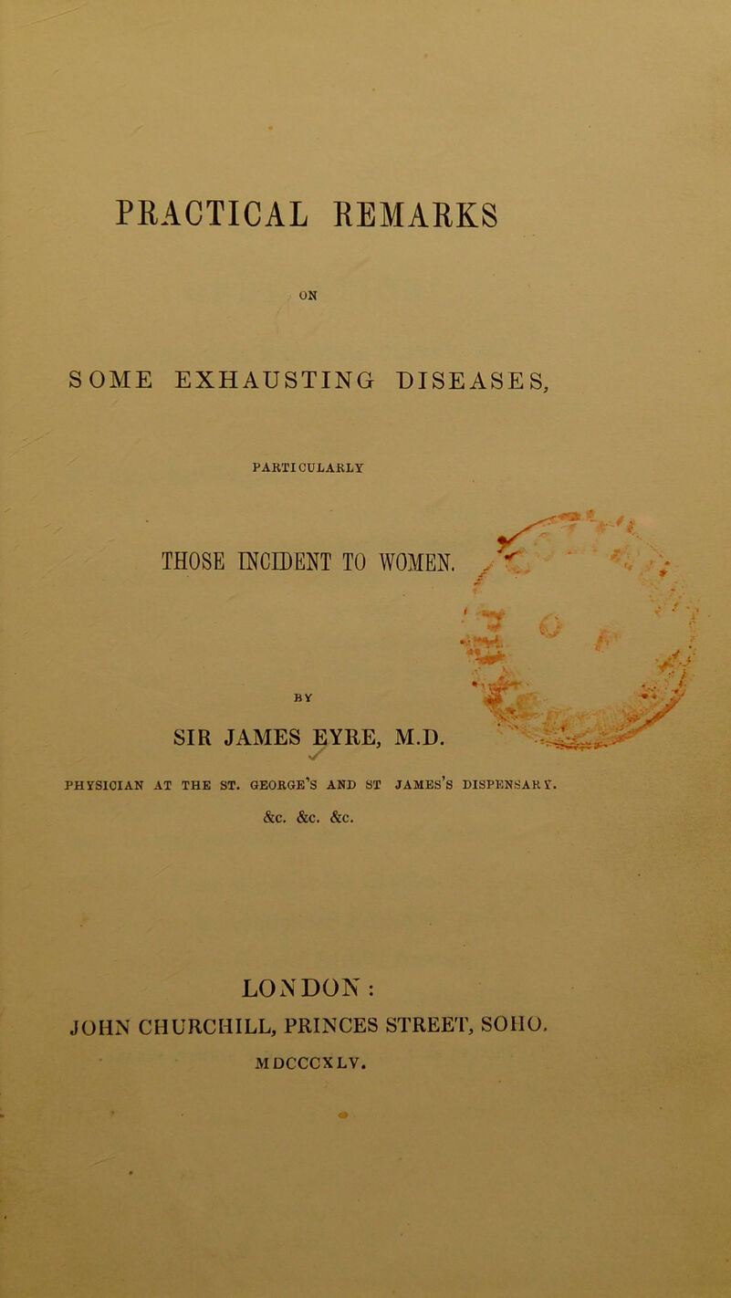 ON SOME EXHAUSTING DISEASES, PARTICULARLY THOSE INCIDENT TO WOMEN. , **r *,r ^4, SIR JAMES EYRE, M.D. PHYSICIAN AT THE ST. GEORGE’S AND ST JAMES’S DISPENSARY. &C. &C. &C. LONDON: JOHN CHURCHILL, PRINCES STREET, SOHO. MDCCCXLV.