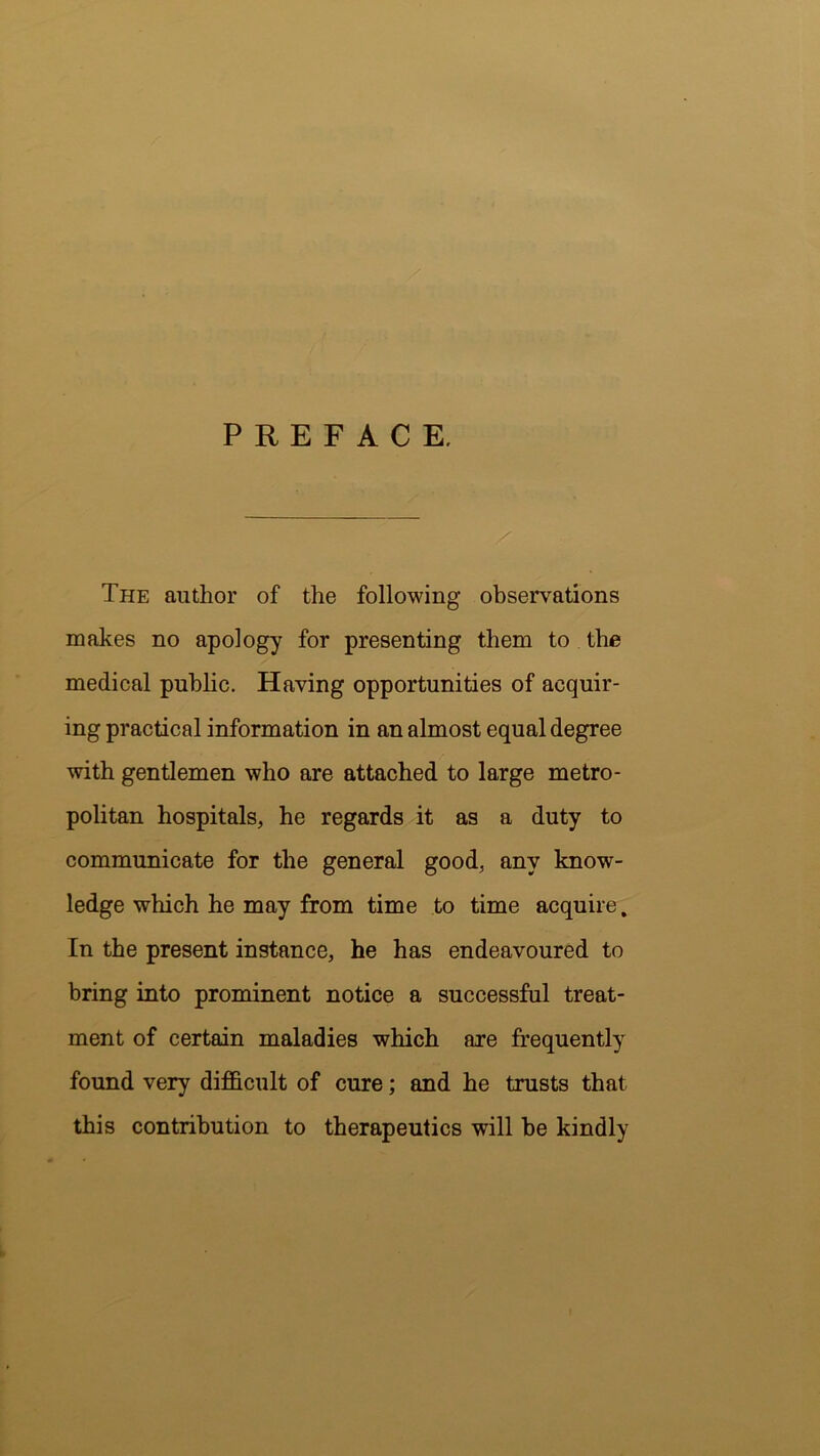PREFACE. The author of the following observations makes no apology for presenting them to the medical public. Having opportunities of acquir- ing practical information in an almost equal degree with gentlemen who are attached to large metro- politan hospitals, he regards it as a duty to communicate for the general good, any know- ledge which he may from time to time acquire. In the present instance, he has endeavoured to bring into prominent notice a successful treat- ment of certain maladies which are frequently found very difficult of cure; and he trusts that this contribution to therapeutics will be kindly