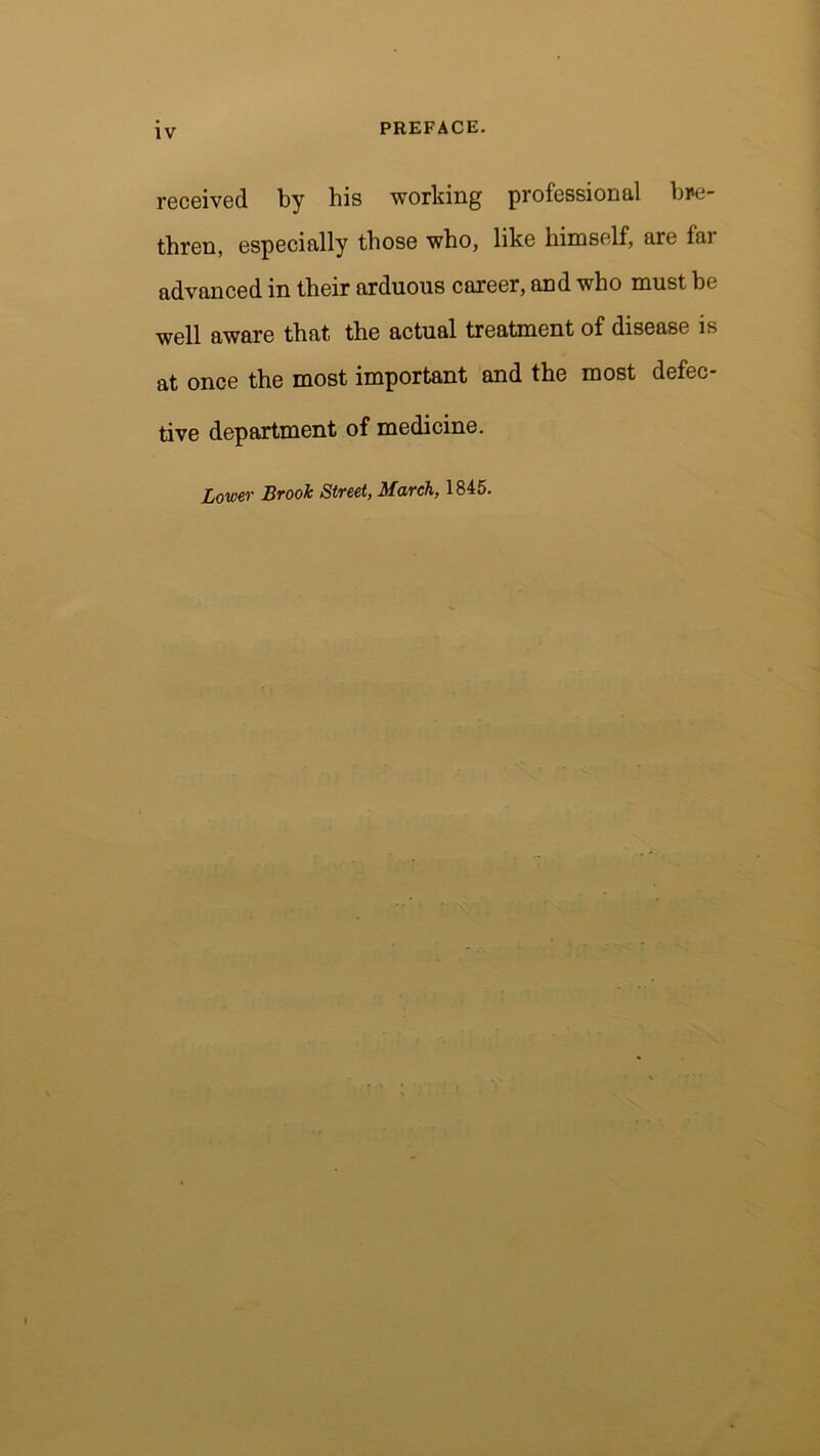 IV received by his working professional bre- thren, especially those who, like himself, are far advanced in their arduous career, and who must be well aware that the actual treatment of disease is at once the most important and the most defec- tive department of medicine. Lower Brook Street, March, 1845.