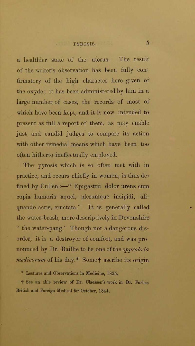 a healthier state of the uterus. The result of the writer’s observation has been fully con- firmatory of the high character here given of the oxyde; it has been administered by him in a large number of cases, the records of most of which have been kept, and it is now intended to present as full a report of them, as may enable just and candid judges to compare its action with other remedial means which have been too often hitherto ineffectually employed. The pyrosis which is so often met with in practice, and occurs chiefly in women, is thus de- fined by Cullen :—“ Epigastrii dolor urens cum copia humoris aquei, plerumque insipidi, ali- quando acris, eructata.” It is generally called the water-brash, more descriptively in Devonshire £C the water-pang.” Though not a dangerous dis- order, it is a destroyer of comfort, and was pro nounced by Dr. Baillie to be one of the opprobria medicorum of his day.* Some t ascribe its origin * Lectures and Observations in Medicine, 1825. + See an able review of Dr. Claessen’s work in Dr. Forbes British and Foreign Medical for October, 1844.