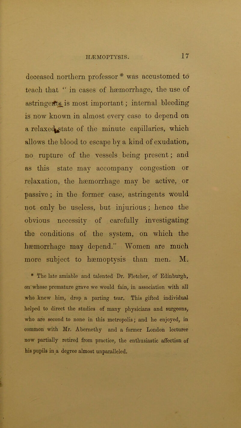 deceased northern professor # was accustomed to teach that <c in cases of haemorrhage, the use of astringerftsjs most important; internal bleeding is now known in almost every case to depend on a relaxecljjgtate of the minute capillaries, which allows the blood to escape by a kind of exudation, no rupture of the vessels being present; and as this state may accompany congestion or relaxation, the haemorrhage may be active, or passive; in the former case, astringents would not only he useless, but injurious; hence the obvious necessity of carefully investigating the conditions of the system, on which the haemorrhage may depend.” Women are much more subject to haemoptysis than men. M. * The late amiable and talented Dr. Fletcher, of Edinburgh, on whose premature grave we would fain, in association with all who knew him, drop a parting tear. This gifted individual helped to direct the studies of many physicians and surgeons, who are second to none in this metropolis; and he enjoyed, in common with Mr. Abemethy and a former London lecturer now partially retired from practice, the enthusiastic affection of his pupils in a degree almost unparalleled.