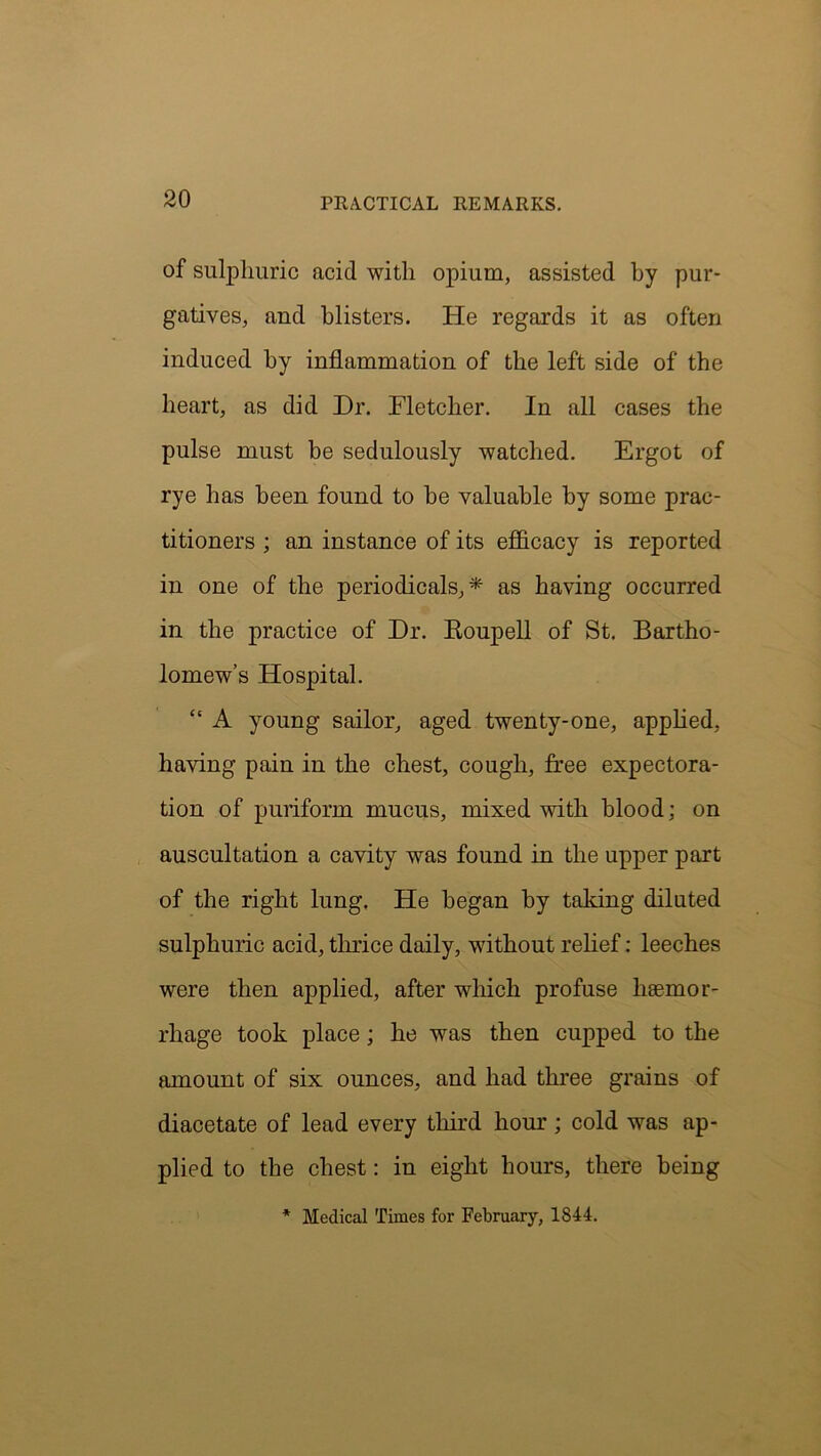 of sulphuric acid with opium, assisted by pur- gatives, and blisters. He regards it as often induced by inflammation of the left side of the heart, as did Dr. Fletcher. In all cases the pulse must be sedulously watched. Ergot of rye has been found to be valuable by some prac- titioners ; an instance of its efficacy is reported in one of the periodicals,* as having occurred in the practice of Dr. Eoupell of St. Bartho- lomew’s Hospital. “ A young sailor, aged twenty-one, applied, having pain in the chest, cough, free expectora- tion of puriform mucus, mixed with blood; on auscultation a cavity was found in the upper part of the right lung. He began by taking diluted sulphuric acid, thrice daily, without relief: leeches were then applied, after which profuse haemor- rhage took place; he was then cupped to the amount of six ounces, and had three grains of diacetate of lead every third hour; cold was ap- plied to the chest: in eight hours, there being * Medical Times for February, 1844.