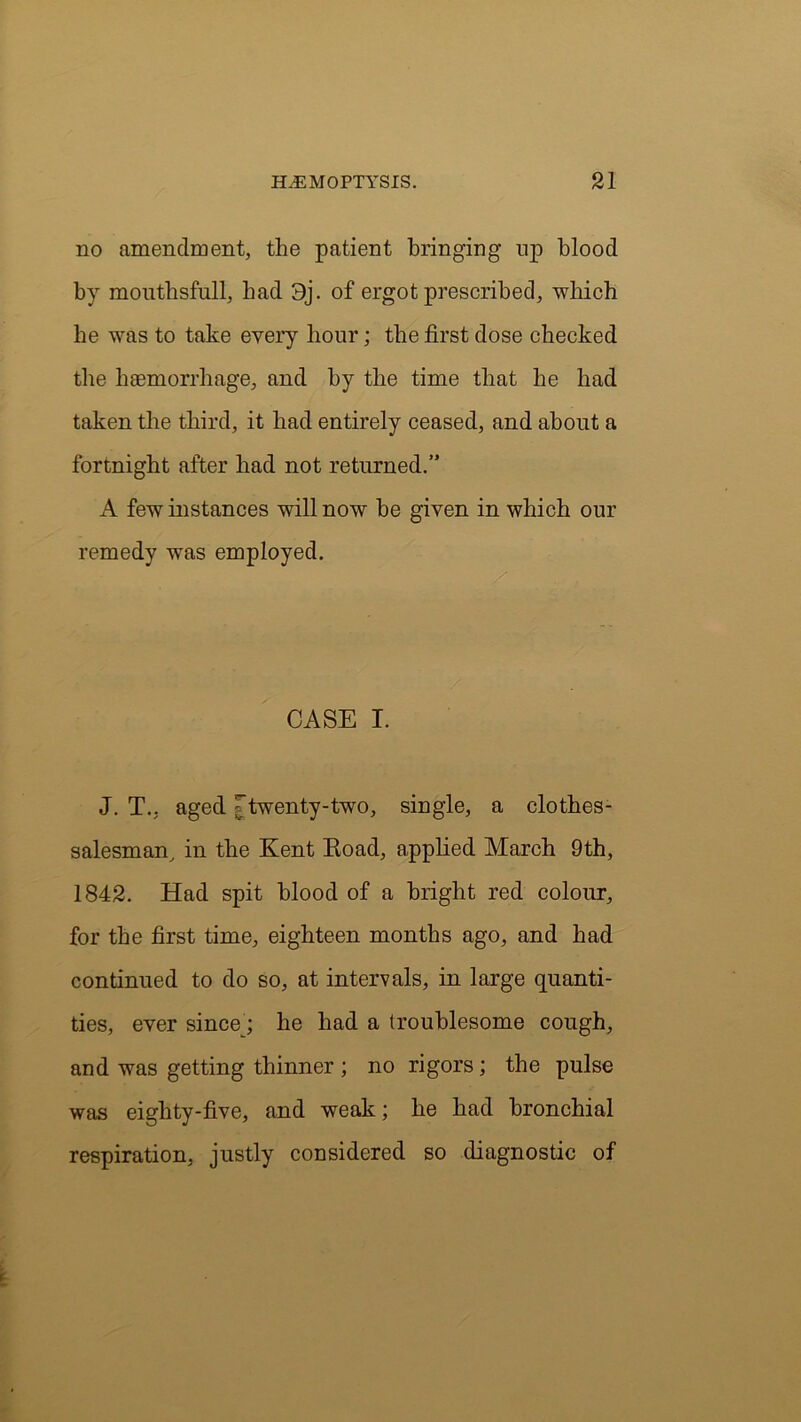 no amendment, the patient bringing up blood by mouthsfull, bad 3j. of ergot prescribed, which be was to take every hour; the first dose checked the haemorrhage, and by the time that he had taken the third, it had entirely ceased, and about a fortnight after had not returned.” A few instances will now be given in which our remedy was employed. CASE I. J. T., aged ; twenty-two, single, a clothes- salesman, in the Kent Road, applied March 9th, 1842. Had spit blood of a bright red colour, for the first time, eighteen months ago, and had continued to do so, at intervals, in large quanti- ties, ever sincey he had a troublesome cough, and was getting thinner ; no rigors; the pulse was eighty-five, and weak; he had bronchial respiration, justly considered so diagnostic of