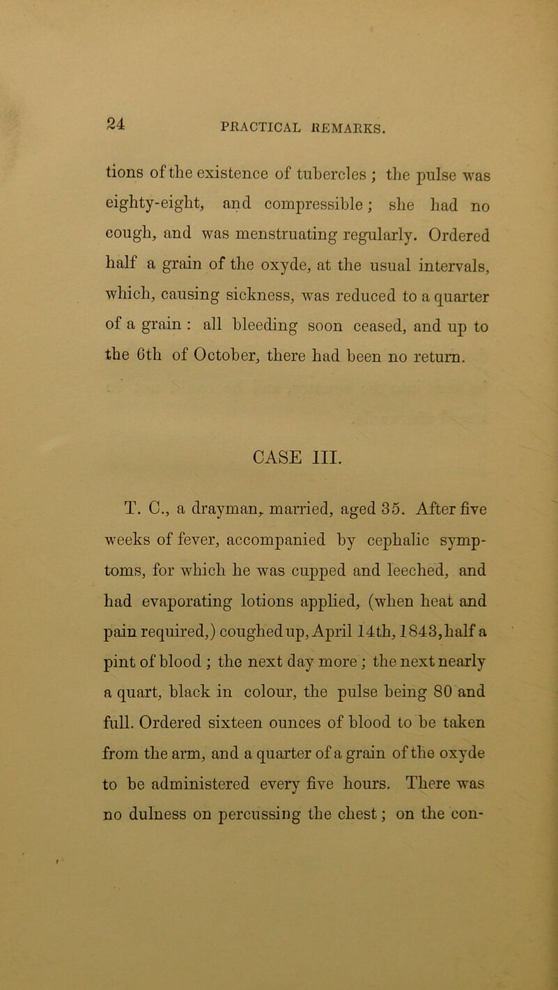 tions of the existence of tubercles ; the pulse was eighty-eight, and compressible; she had no cough, and was menstruating regularly. Ordered half a grain of the oxyde, at the usual intervals, which, causing sickness, wras reduced to a quarter ol a grain : all bleeding soon ceased, and up to the 6th of October, there had been no return. CASE III. T. C., a drayman,, married, aged 35. After five weeks of fever, accompanied by cephalic symp- toms, for which he was cupped and leeched, and had evaporating lotions applied, (when heat and pain required,) coughed up, April 14th, 1843, half a pint of blood ; the next day more; the next nearly a quart, black in colour, the pulse being 80 and full. Ordered sixteen ounces of blood to be taken from the arm, and a quarter of a grain of the oxyde to be administered every five hours. There was no dulness on percussing the chest; on the con-