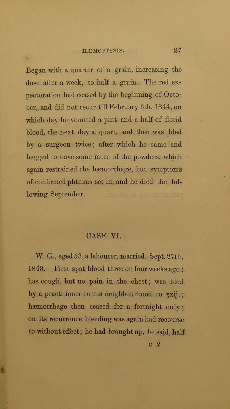 Began with a quarter of a grain, increasing the dose after a week, to half a grain. The red ex- pectoration had ceased by the beginning of Octo- ber, and did not recur till February 6th, 1844, on which day he vomited a pint and a half of florid blood, the next day a quart, and then was bled by a surgeon twice; after which he came and begged to have some more of the powders, which again restrained the haemorrhage, but symptoms of confirmed phthisis set in, and he died the fol- lowing September. CASE VI. W. G., aged 53, a labourer, married. Sept. 27th, 1843. First spat blood three or four weeks ago ; has cough, but no pain in the chest; was bled by a practitioner in his neighbourhood to §xij.; haemorrhage then ceased for a fortnight only; on its recurrence bleeding was again had recourse to without effect; he had brought up, he said, half