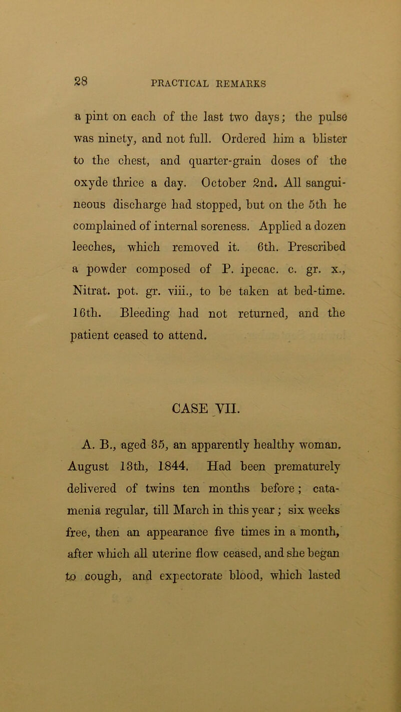 a pint on each of the last two days; the pulse was ninety, and not full. Ordered him a blister to the chest, and quarter-grain doses of the oxyde thrice a day. October 2nd. All sangui- neous discharge had stopped, but on the 5th he complained of internal soreness. Applied a dozen leeches, which removed it. 6th. Prescribed a powder composed of P. ipecac, c. gr. x., Nitrat. pot. gr. viii., to be taken at bed-time. 16th. Bleeding had not returned, and the patient ceased to attend. CASE VII. A. B., aged 35, an apparently healthy woman. August 13th, 1844. Had been prematurely delivered of twins ten months before; cata- menia regular, till March in this year; six weeks free, then an appearance five times in a month, after which all uterine flow ceased, and she began to cough, and expectorate blood, which lasted