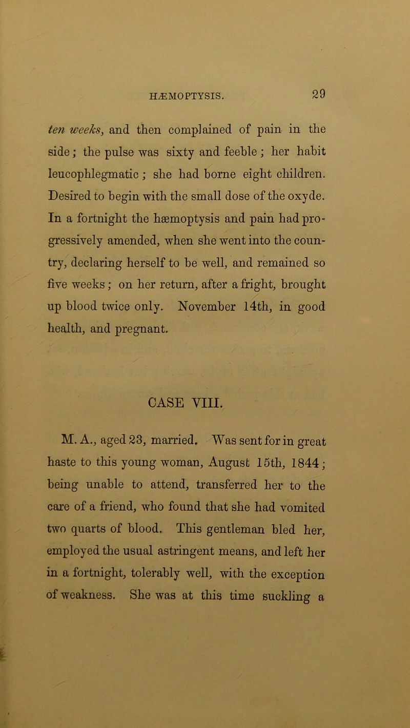 ten weeks, and then complained of pain in the side; the pulse was sixty and feeble ; her habit leucophlegmatic; she had borne eight children. Desired to begin with the small dose of the oxyde. In a fortnight the haemoptysis and pain had pro- gressively amended, when she went into the coun- try, declaring herself to be well, and remained so five weeks; on her return, after a fright, brought up blood twice only. November 14th, in good health, and pregnant. CASE VIII. M. A., aged 23, married. Was sent for in great haste to this young woman, August 15th, 1844; being unable to attend, transferred her to the care of a friend, who found that she had vomited two quarts of blood. This gentleman bled her, employed the usual astringent means, and left her in a fortnight, tolerably well, with the exception of weakness. She was at this time suckling a
