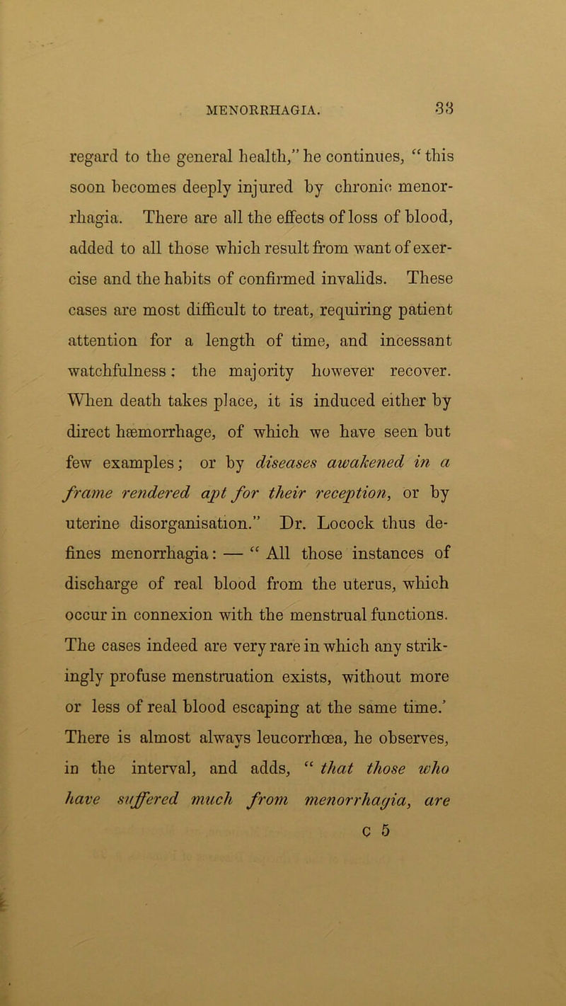 regard to the general health,” he continues, “ this soon becomes deeply injured by chronic menor- rhagia. There are all the effects of loss of blood, added to all those which result from want of exer- cise and the habits of confirmed invalids. These cases are most difficult to treat, requiring patient attention for a length of time, and incessant watchfulness: the majority however recover. When death takes place, it is induced either by direct heemorrhage, of which we have seen but few examples; or by diseases awakened in a frame rendered apt for their reception, or by uterine disorganisation.” Dr. Locock thus de- fines menorrhagia: — “ All those instances of discharge of real blood from the uterus, which occur in connexion with the menstrual functions. The cases indeed are very rare in which any strik- ingly profuse menstruation exists, without more or less of real blood escaping at the same time.’ There is almost always leucorrhcea, he observes, in the interval, and adds, “ that those who Jiave suffered much from menorrhagia, are