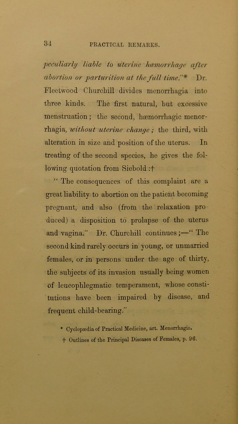 peculiarly liable to uterine hcemorrhaye after abortion or parturition at the full timeDr. Fleetwood Churchill divides menorrhagia into three kinds. The first natural, hut excessive menstruation ; the second, haemorrhagic menor- rhagia, without uterine clia?ige; the third, with alteration in size and position of the uterus. In treating of the second species, he gives the fol- lowing quotation from Siebold :f “ The consequences of this complaint are a great liability to abortion on the patient becoming pregnant, and also (from the relaxation pro- duced) a disposition to prolapse of the uterus and vagina.” Dr. Churchill continues ;—“ The second kind rarely occurs in young, or unmarried females, or in persons under the age of thirty, the subjects of its invasion usually being women of leucophlegmatic temperament, whose consti- tutions have been impaired by disease, and frequent child-bearing.” * Cyclopaedia of Practical Medicine, art. Menorrhagia. •f Outlines of the Principal Diseases of Females, p. 96.