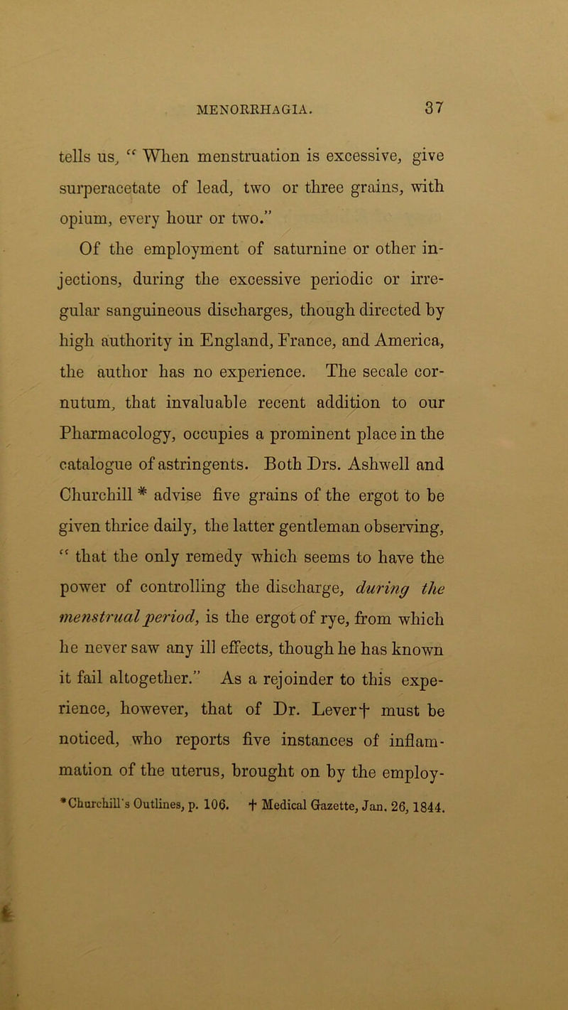 tells us, ff When menstruation is excessive, give surperacetate of lead, two or three grains, with opium, every hour or two.” Of the employment of saturnine or other in- jections, during the excessive periodic or irre- gular sanguineous discharges, though directed by high authority in England, France, and America, the author has no experience. The secale cor- nutum, that invaluable recent addition to our Pharmacology, occupies a prominent place in the catalogue of astringents. Both Drs. Ashwell and Churchill # advise five grains of the ergot to be given thrice daily, the latter gentleman observing, “ that the only remedy which seems to have the power of controlling the discharge, during the ‘menstrualperiod, is the ergot of rye, from which he never saw any ill effects, though he has known it fail altogether.” As a rejoinder to this expe- rience, however, that of Dr. Lever + must be noticed, who reports five instances of inflam- mation of the uterus, brought on by the employ- * Churchill's Outlines, p. 106. f Medical Gazette, Jan. 26,1844.