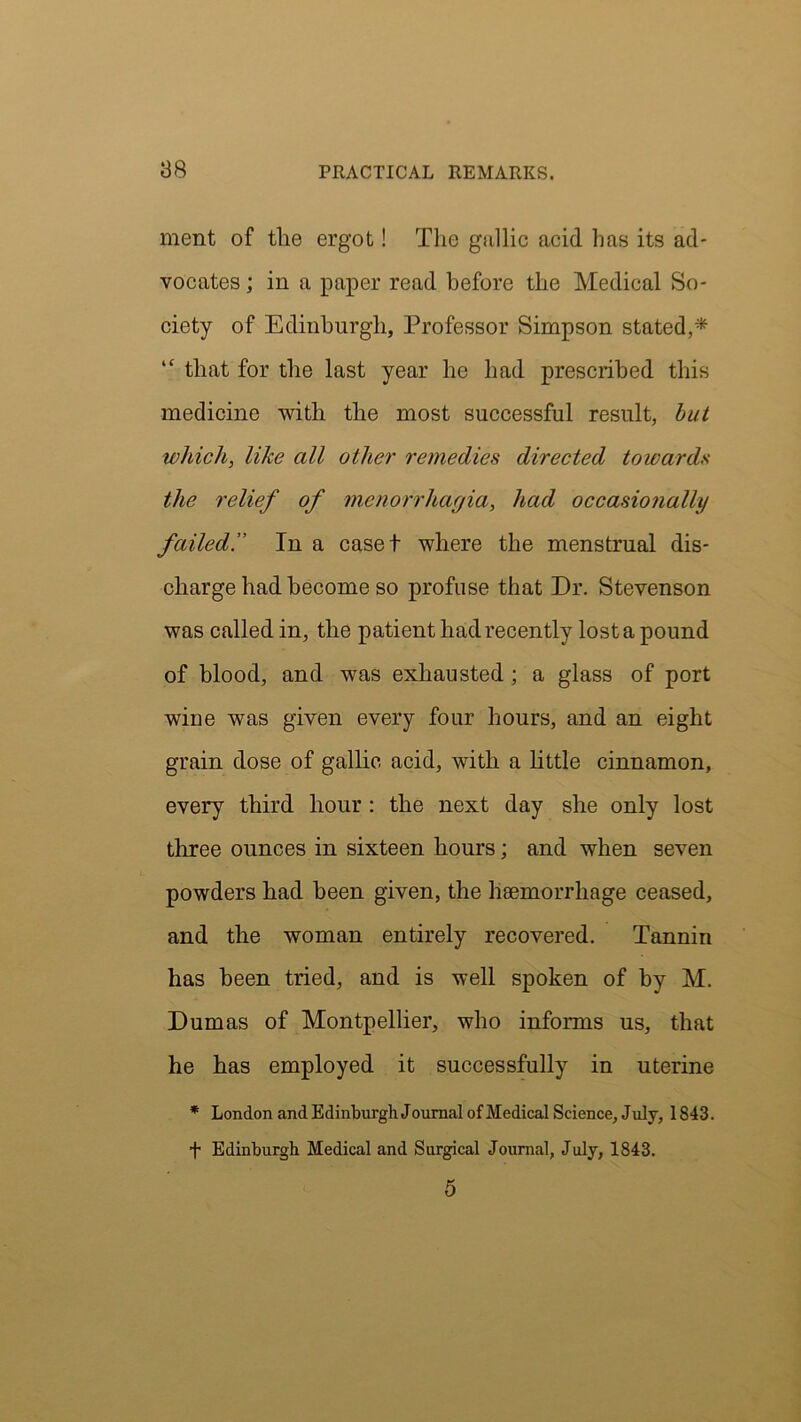 ment of the ergot! The gallic acid has its ad- vocates ; in a paper read before the Medical So- ciety of Edinburgh, Professor Simpson stated,* “ that for the last year he had prescribed this medicine with the most successful result, hut which, like all other remedies directed towards the relief of menorrhagia, had occasionally failed.” In a cased where the menstrual dis- charge had become so profuse that Dr. Stevenson was called in, the patient had recently lost a pound of blood, and was exhausted ; a glass of port wiue was given every four hours, and an eight grain dose of gallic acid, with a little cinnamon, every third hour : the next day she only lost three ounces in sixteen hours; and when seven powders had been given, the haemorrhage ceased, and the woman entirely recovered. Tannin has been tried, and is well spoken of by M. Dumas of Montpellier, who informs us, that he has employed it successfully in uterine * London and Edinburgh Journal of Medical Science, July, 1843. f Edinburgh Medical and Surgical Journal, July, 1843. 5