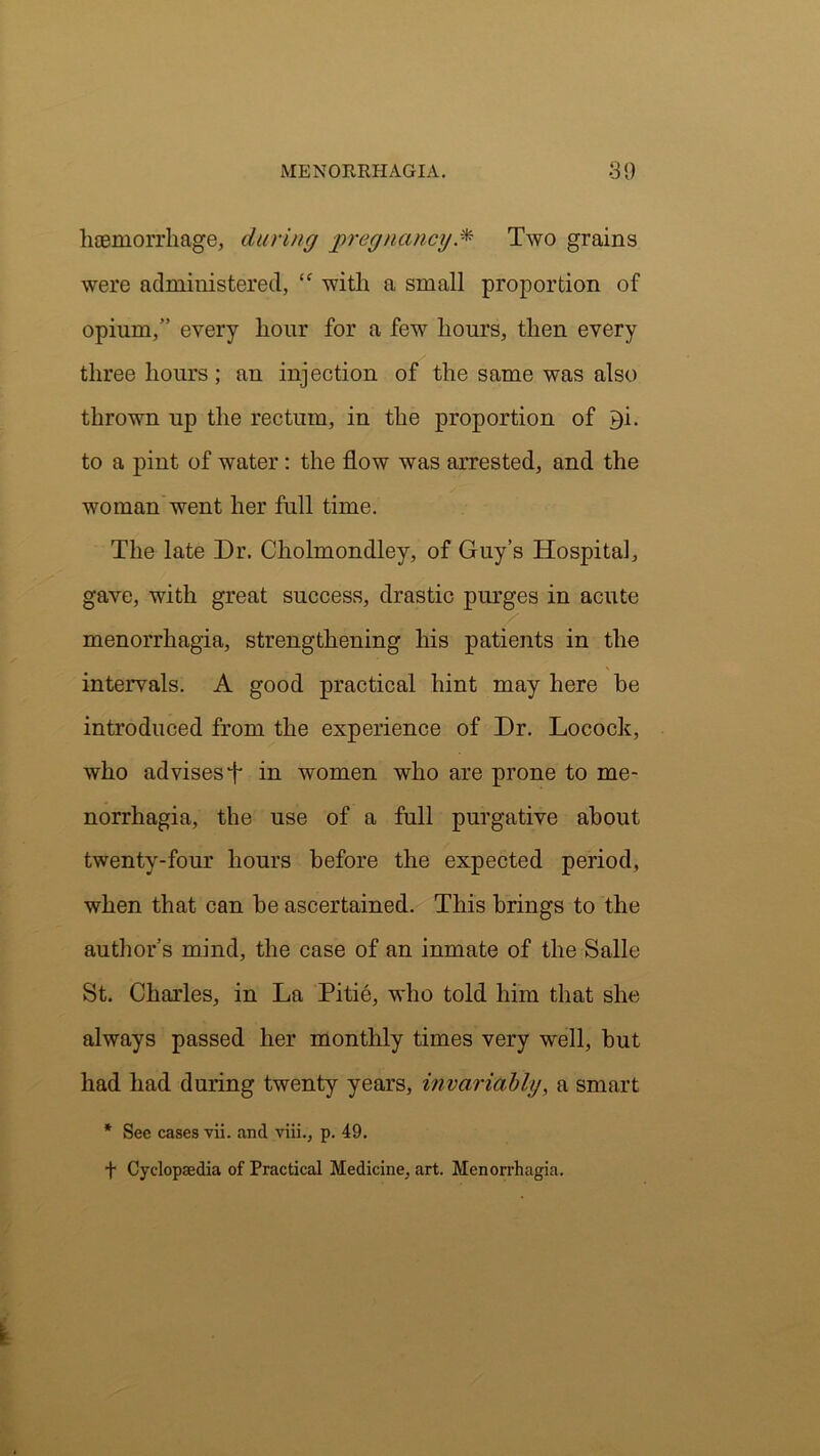 haemorrhage, during pregnancy.* Two grains were administered, “ with a small proportion of opium,” every hour for a few hours, then every three hours ; an injection of the same was also thrown up the rectum, in the proportion of P)i. to a pint of water: the flow was arrested, and the woman went her full time. The late Dr. Cliolmondley, of Guy’s Hospital, gave, with great success, drastic purges in acute menorrhagia, strengthening his patients in the intervals. A good practical hint may here be introduced from the experience of Dr. Locock, who advises f in women who are prone to me- norrhagia, the use of a full purgative about twenty-four hours before the expected period, when that can be ascertained. This brings to the author’s mind, the case of an inmate of the Salle St. Charles, in La Pitie, who told him that she always passed her monthly times very well, but had had during twenty years, invariably, a smart * See cases vii. and viii., p. 49. f Cyclopaedia of Practical Medicine, art. Menorrhagia.