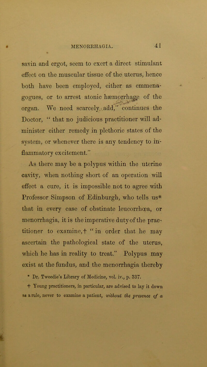 savin ancl ergot, seem to exert a direct stimulant effect on the muscular tissue of the uterus, hence both have been employed, either as emmena- gogues, or to arrest atonic hsemorrh^gp of the TXT organ. We need scarcely.' add,” continues the Doctor, “ that no judicious practitioner will ad- minister either remedy in plethoric states of the system, or whenever there is any tendency to in- flammatory excitement.” As there may be a polypus within the uterine cavity, when nothing short of an operation will effect a cure, it is impossible not to agree with Professor Simpson of Edinburgh, who tells us* that in every case of obstinate leucorrlicea, or menorrhagia, it is the imperative duty of the prac- titioner to examine, f “ in order that he may ascertain the pathological state of the uterus, which he has in reality to treat.” Polypus may exist at the fundus, and the menorrhagia thereby * Dr. Tweedie’s Library of Medicine, vol. iv., p. 337. + Young practitioners, in particular, are advised to lay it down as a rule, never to examine a patient, without the •presence of a