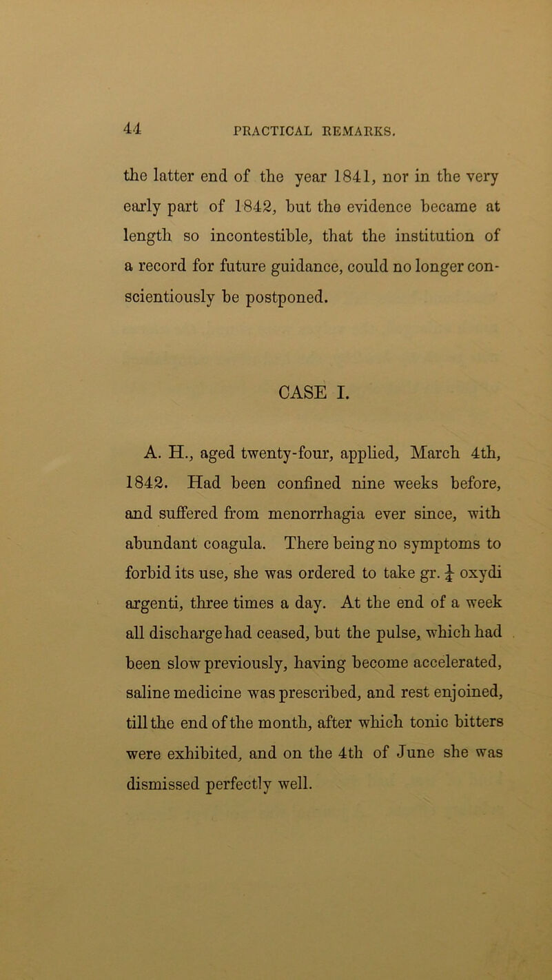 the latter end of tlie year 1841, nor in the very early part of 1842, but the evidence became at length so incontestihle, that the institution of a record for future guidance, could no longer con- scientiously he postponed. CASE I. A. H., aged twenty-four, applied, March 4th, 1842. Had been confined nine weeks before, and suffered from menorrhagia ever since, with abundant coagula. There being no symptoms to forbid its use, she was ordered to take gr. J oxydi argenti, three times a day. At the end of a week all discharge had ceased, hut the pulse, which had been slow previously, having become accelerated, saline medicine was prescribed, and rest enjoined, till the end of the month, after which tonic bitters were exhibited, and on the 4th of June she was dismissed perfectly well.