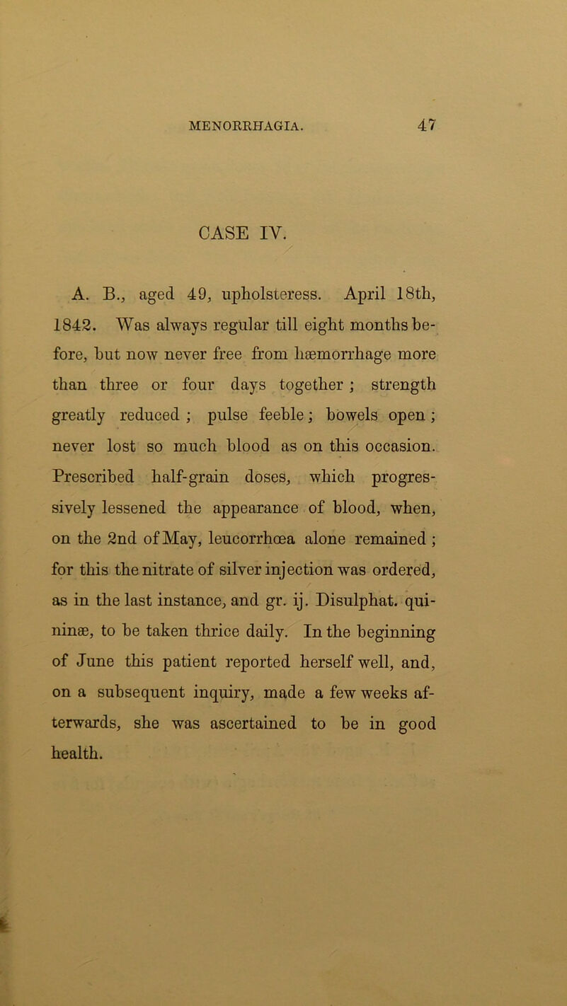 CASE IY. A. B., aged 49, upholsteress. April 18th, 1842. Was always regular till eight months be- fore, hut now never free from haemorrhage more than three or four days together; strength greatly reduced ; pulse feeble; bowels open ; never lost so much blood as on this occasion. Prescribed half-grain doses, which progres- sively lessened the appearance of blood, when, on the 2nd of May, leucorrhcea alone remained ; for this the nitrate of silver injection was ordered, as in the last instance, and gr. ij. Disulphat. qui- ninae, to be taken thrice daily. In the beginning of June this patient reported herself well, and, on a subsequent inquiry, made a few weeks af- terwards, she was ascertained to be in good health.