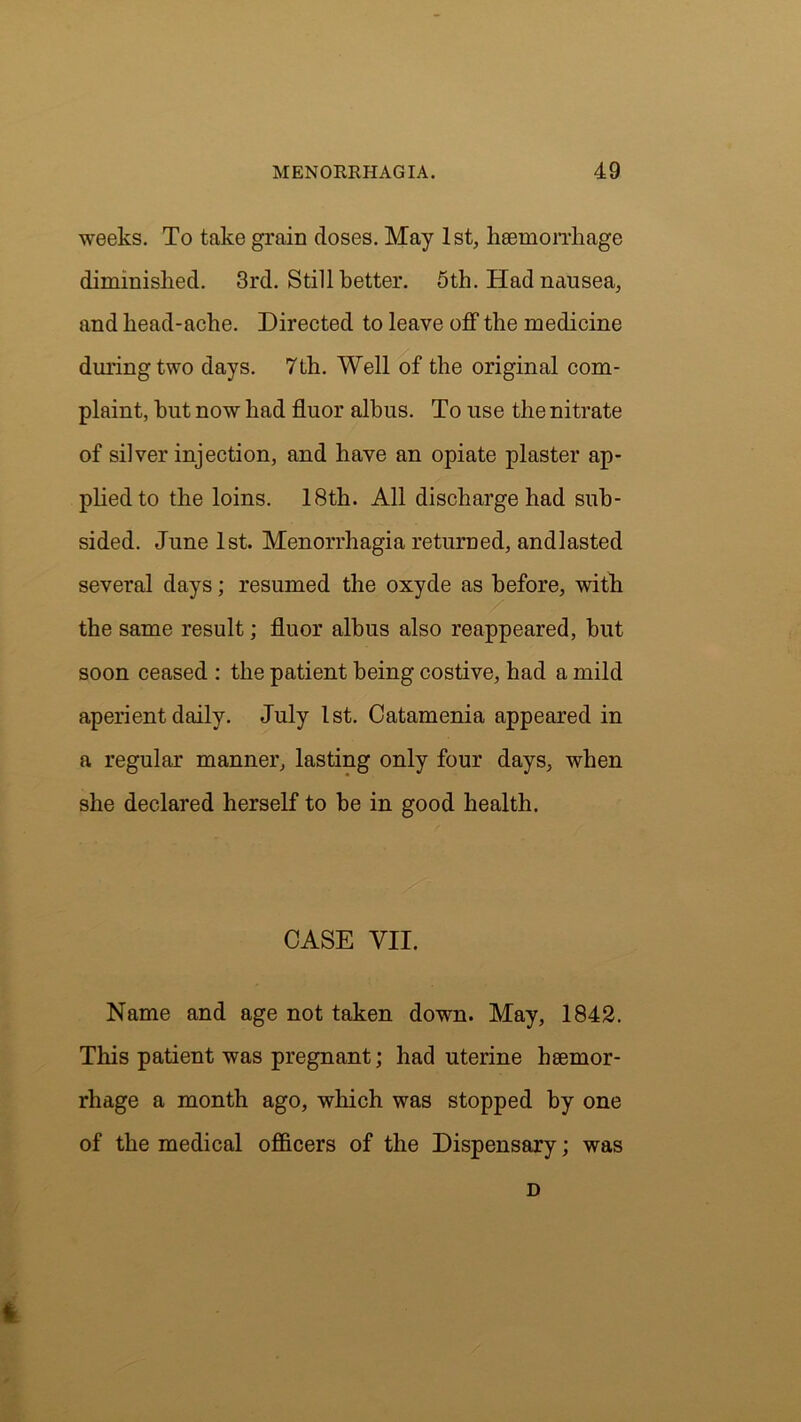weeks. To take grain doses. May 1st, haemorrhage diminished. 3rd. Still better. 5th. Had nausea, and head-ache. Directed to leave off the medicine during two days. 7th. Well of the original com- plaint, hut now had fluor albus. To use the nitrate of silver injection, and have an opiate plaster ap- plied to the loins. 18th. All discharge had sub- sided. June 1st. Menorrhagia returned, andlasted several days; resumed the oxyde as before, with the same result; fluor albus also reappeared, but soon ceased : the patient being costive, had a mild aperient daily. July 1st. Catamenia appeared in a regular manner, lasting only four days, when she declared herself to be in good health. CASE VII. Name and age not taken down. May, 1842. This patient was pregnant; had uterine haemor- rhage a month ago, which was stopped by one of the medical officers of the Dispensary; was D 4