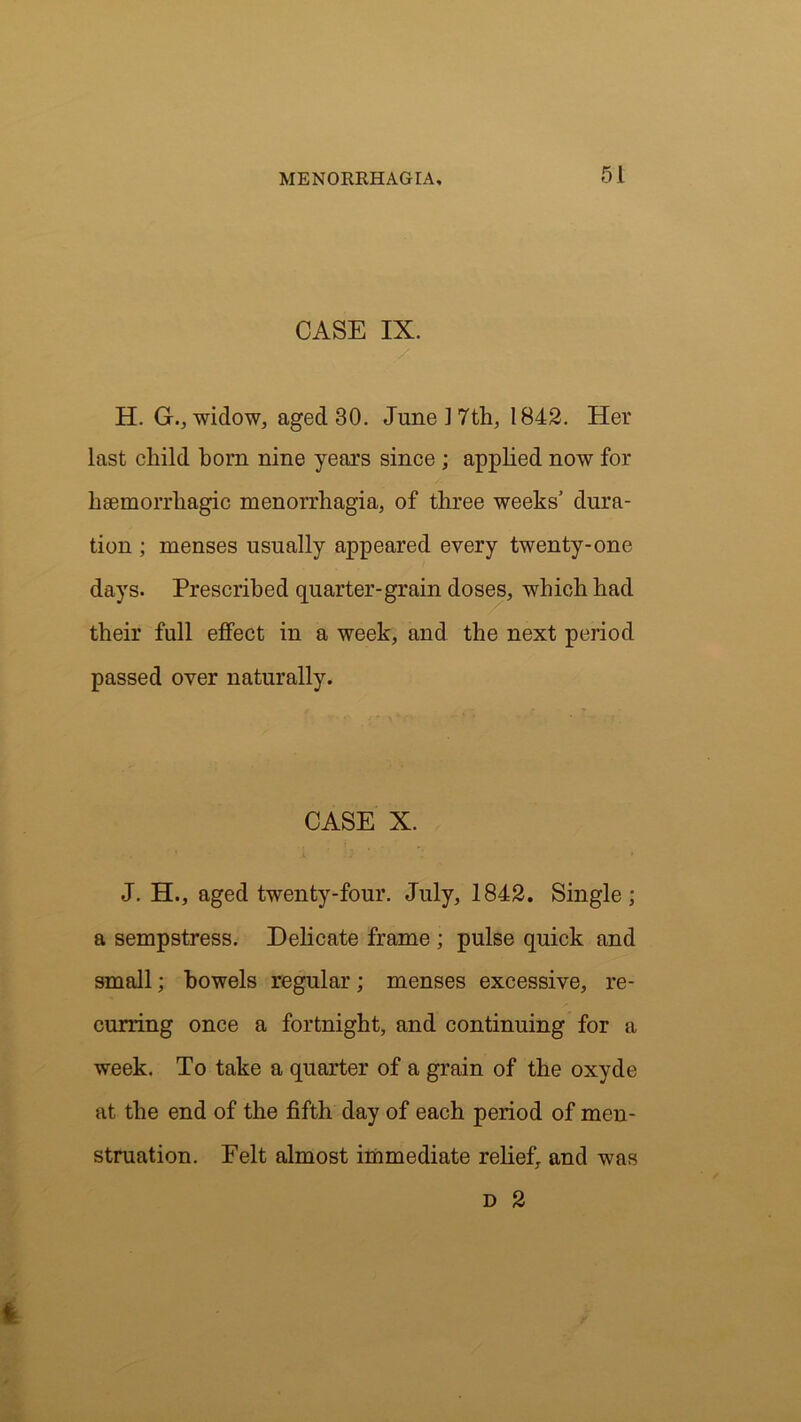 CASE IX. H. G., widow, aged 30. June 17th, 1842. Her last child bom nine years since ; applied now for haemorrhagic menorrhagia, of three weeks’ dura- tion ; menses usually appeared every twenty-one days. Prescribed quarter-grain doses, which had their full effect in a week, and the next period passed over naturally. CASE X. J. H., aged twenty-four. July, 1842. Single; a sempstress. Delicate frame ; pulse quick and small; bowels regular; menses excessive, re- curring once a fortnight, and continuing for a week. To take a quarter of a grain of the oxyde at the end of the fifth day of each period of men- struation. Felt almost immediate relief, and was