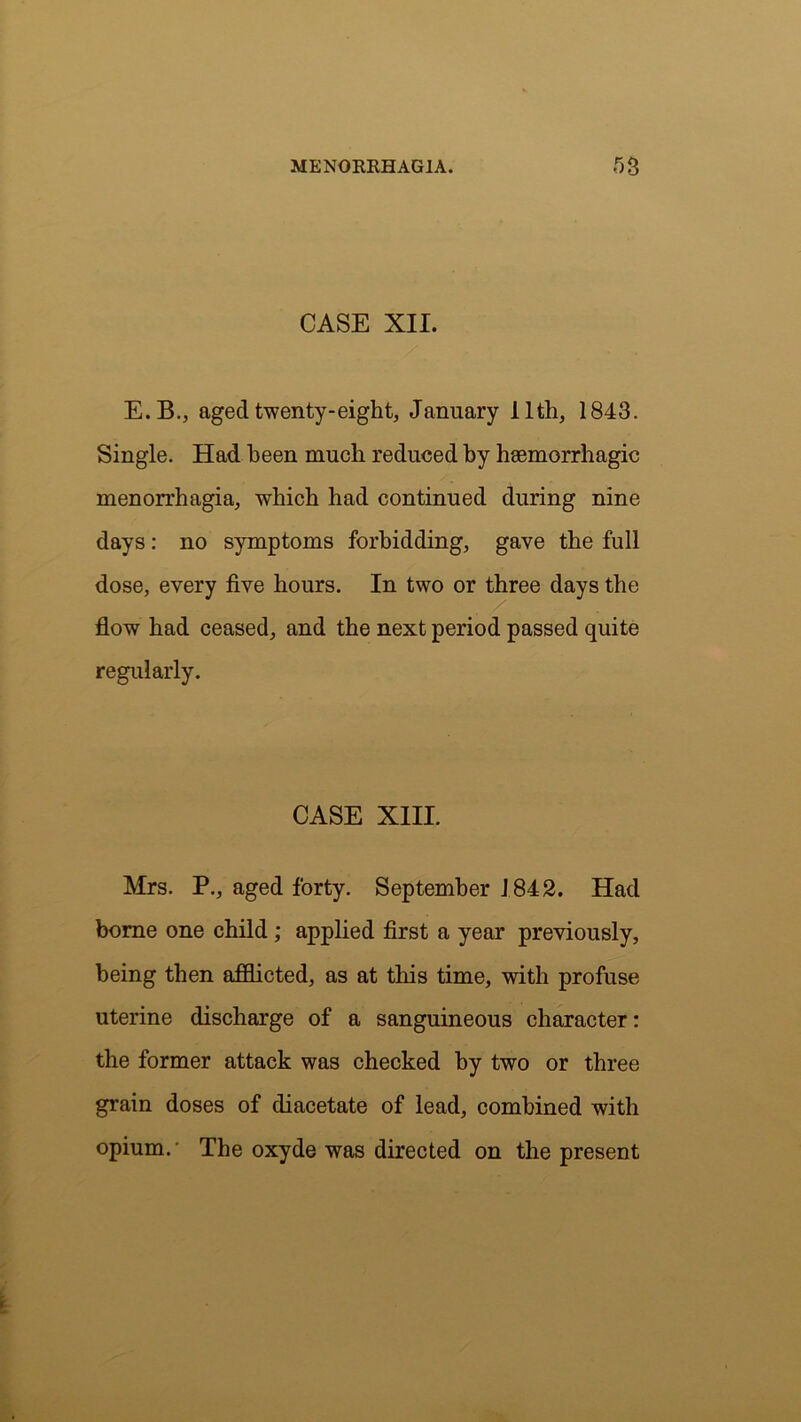 CASE XII. E.B., aged twenty-eight, January I ltli, 1843. Single. Had been much reduced by haemorrhagic menorrhagia, which had continued during nine days: no symptoms forbidding, gave the full dose, every five hours. In two or three days the flow had ceased, and the next period passed quite regularly. CASE XIII. Mrs. P., aged forty. September 1842. Had borne one child ; applied first a year previously, being then afflicted, as at this time, with profuse uterine discharge of a sanguineous character: the former attack was checked by two or three grain doses of diacetate of lead, combined with opium. The oxyde was directed on the present