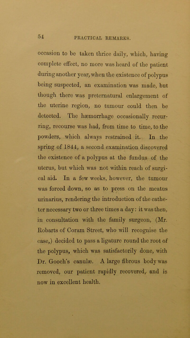 occasion to be taken thrice daily, which, having complete effect, no more was heard of the patient during another year, when the existence of polypus being suspected, an examination was made, but though there was preternatural enlargement of the uterine region, no tumour could then be detected. The haemorrhage occasionally recur- ring, recourse was had, from time to time, to the powders, which always restrained it. In the spring of 1844, a second examination discovered the existence of a polypus at the fundus of the uterus, but which was not within reach of surgi- cal aid. In a few weeks, however, the tumour was forced down, so as to press on the meatus urinarius, rendering the introduction of the cathe- ter necessary two or three times a day: it was then, in consultation with the family surgeon, (Mr. Eobarts of Coram Street, who will recognise the case,) decided to pass a ligature round the root of the polypus, which was satisfactorily done, with Dr. Gooch's canulee. A large fibrous body was removed, our patient rapidly recovered,- and is now in excellent health,