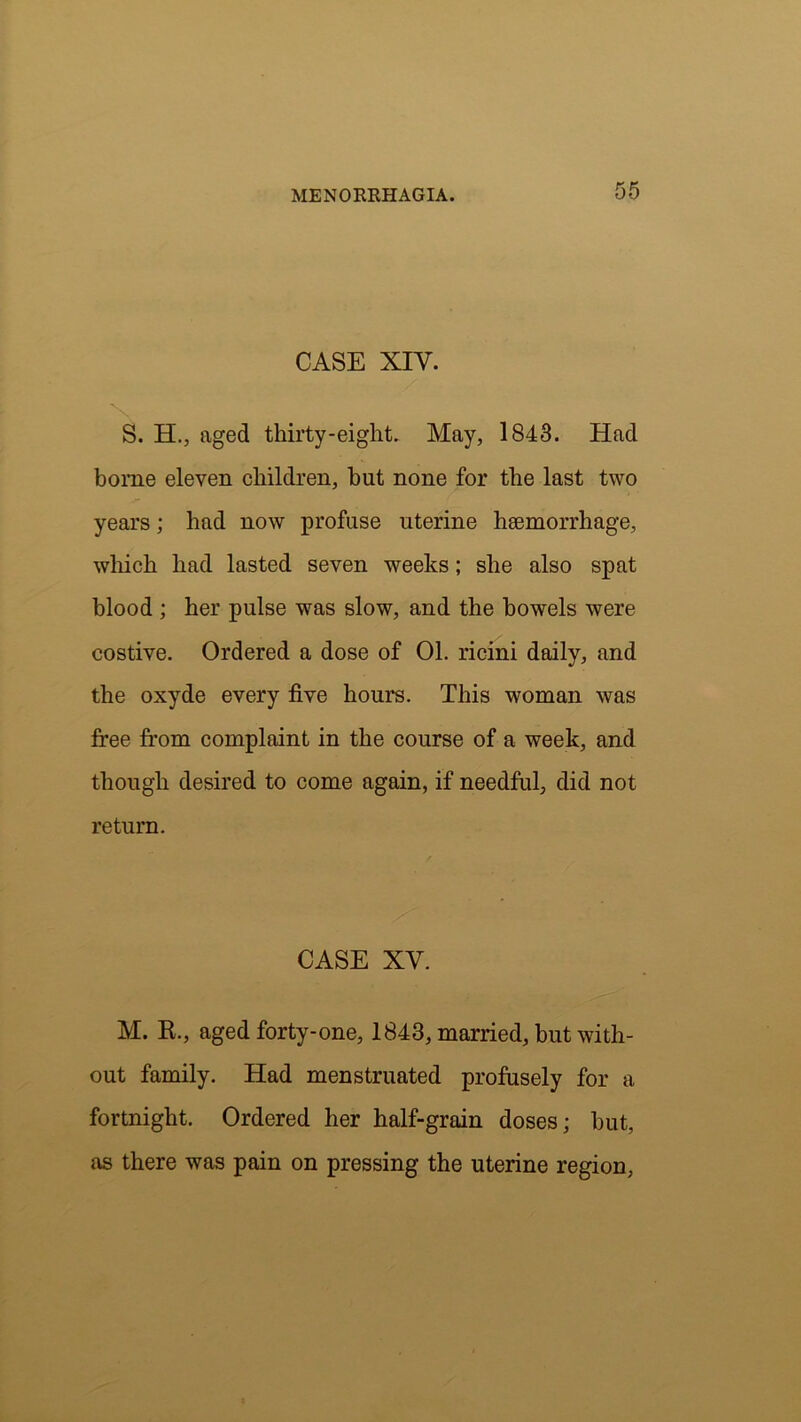 CASE XIY. S. H., aged thirty-eight. May, 1843. Had borne eleven children, hut none for the last two years; had now profuse uterine haemorrhage, which had lasted seven weeks; she also spat blood ; her pulse was slow, and the bowels were costive. Ordered a dose of 01. ricini daily, and the oxyde every five hours. This woman was free from complaint in the course of a week, and though desired to come again, if needful, did not return. CASE XV. M. R., aged forty-one, 1843, married, but with- out family. Had menstruated profusely for a fortnight. Ordered her half-grain doses; but, as there was pain on pressing the uterine region,