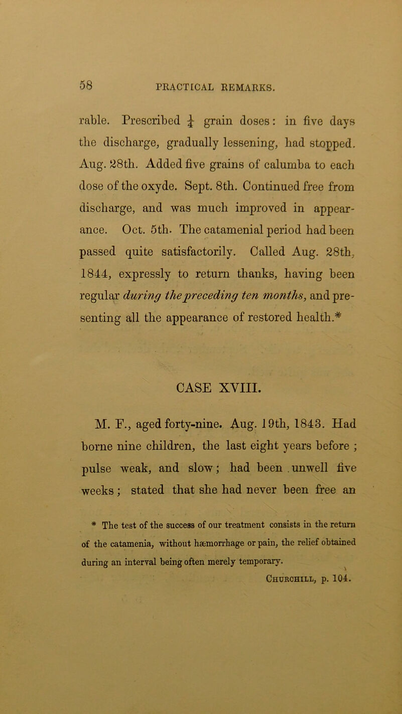 rable. Prescribed £ grain doses: in five days the discharge, gradually lessening, had stopped. Aug. 28th. Added five grains of calumba to each dose of the oxyde. Sept. 8th. Continued free from discharge, and was much improved in appear- ance. Oct. 5th. The catamenial period had been passed quite satisfactorily. Called Aug. 28th. 1844, expressly to return thanks, having been regular during the preceding ten months, and pre- senting all the appearance of restored health.* CASE XVIII. M. F., aged forty-nine. Aug. 19th, 1843. Had borne nine children, the last eight years before ; pulse weak, and slow; had been . unwell five weeks; stated that she had never been free an * The test of the success of our treatment consists in the return of the catamenia, without haemorrhage or pain, the relief obtained during an interval being often merely temporary. Churchill, p. 104.