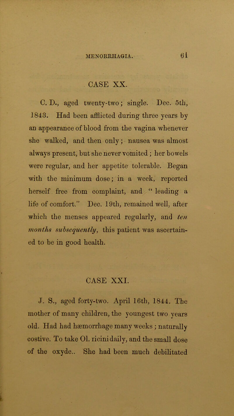 CASE XX. C. D., aged twenty-two; single. Dec. 5tli, 1843. Had been afflicted during three years by an appearance of blood from the vagina whenever she walked, and then only; nausea was almost always present, but she never vomited; her bowels were regular, and her appetite tolerable. Began with the minimum dose; in a week, reported herself free from complaint, and “ leading a life of comfort.” Dec. 19th, remained well, after which the menses appeared regularly, and ten months subsequetitly, this patient was ascertain- ed to be in good health. CASE XXI. J. S., aged forty-two. April 16th, 1844. The mother of many children, the youngest two years old. Had had haemorrhage many weeks ; naturally costive. To take 01. ricinidaily, and the small dose of the oxyde.. She had been much debilitated